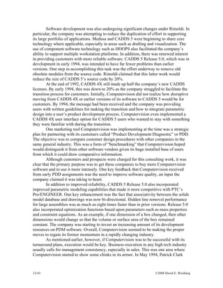 12-43 ©2008 David E. Weisberg
Software development was also undergoing significant changes under Rimoldi. In
particular, the company was attempting to reduce the duplication of effort in supporting
its large portfolio of applications. Medusa and CADDS 5 were beginning to share core
technology where applicable, especially in areas such as drafting and visualization. The
use of component software technology such as HOOPS also facilitated the company’s
ability to support multiple workstation platforms. In addition, there was renewed interest
in providing customers with more reliable software. CADDS 5 Release 5.0, which was in
development in early 1994, was intended to have far fewer problems than earlier
versions. One step in accomplishing this task was the effort underway to remove old
obsolete modules from the source code. Rimoldi claimed that this latter work would
reduce the size of CADDS 5’s source code by 20%.
At the end of 1992, CADDS 4X still made up half the company’s new CADDS
licenses. By early 1994, this was down to 20% as the company struggled to facilitate the
transition process for customers. Initially, Computervision did not realize how disruptive
moving from CADDS 4X or earlier versions of its software to CADDS 5 would be for
customers. By 1994, the message had been received and the company was providing
users with written guidelines for making the transition and how to integrate parametric
design into a user’s product development process. Computervision even implemented a
CADDS 4X user interface option for CADDS 5 users who wanted to stay with something
they were familiar with during the transition.
One marketing tool Computervision was implementing at the time was a strategic
plan for partnering with its customers called “Product Development Diagnostic” or PDD.
The objective was to compare customer design procedures with other companies in the
same general industry. This was a form of “benchmarking” that Computervision hoped
would distinguish it from other software vendors given its huge installed base of users
from which it could draw comparative information.
Although customers and prospects were charged for this consulting work, it was
clear that the primary purpose was to get these companies to buy more Computervision
software and to use it more intensely. One key feedback that Computervision received
from early PDD assignments was the need to improve software quality, an input the
company claimed it was taking to heart.
In addition to improved reliability, CADDS 5 Release 5.0 also incorporated
improved parametric modeling capabilities that made it more competitive with PTC’s
Pro/ENGINEER. One key enhancement was the fact that associativity between the solids
model database and drawings was now bi-directional. Hidden line removal performance
for large assemblies was as much as eight times faster than in prior versions. Release 5.0
also incorporated optimization functions based upon parameters such as mass properties
and constraint equations. As an example, if one dimension of a box changed, then other
dimensions would change so that the volume or surface area of the box remained
constant. The company was starting to invest an increasing amount of its development
resources on PDM software. Overall, Computervision seemed to be making the proper
moves to regain its former momentum in a rapidly changing industry.
As mentioned earlier, however, if Computervision was to be successful with its
turnaround plans, execution would be key. Business execution in any high tech industry
usually calls for management consistency, especially in sales. This was one area where
Computervision started to show some chinks in its armor. In May 1994, Patrick Clark
 