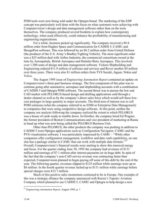 12-46 ©2008 David E. Weisberg
PDM tools were now being sold under the Optegra brand. The marketing of the EDP
concept was particularly well done with the focus on what customers were achieving with
Computervision’s design and data management software rather than on the tools
themselves. The company produced several booklets to explain how contemporary
technology, when used effectively, could enhance the profitability of manufacturing and
engineering organizations.
For a while, business picked up significantly. The company received a $9.4
million order from Hughes Space and Communication for CADDS 5, CAMU and
DesignPost software. This was followed by an $8.2 million order from United Defense
(the producer of the U.S. Army’s Bradley Fighting Vehicle). The most significant order
was a $25 million deal with Airbus Industrie, the commercial consortium owned at the
time by Aerospatiale, British Aerospace and Daimler-Benz Aerospace. This involved
over 1,500 seats of design and data management software. Vickers Shipbuilding and
Engineering ordered $11.9 million of software and services and Rover another $9 million
over three years. There were also $1 million orders from TVS Suzuki, Jaguar, Nokia and
Volvo.
The August 1995 issue of Engineering Automation Report contained an update on
Computervision’s three-part business strategy. The first component of this plan was to
continue going after automotive, aerospace and shipbuilding accounts with a combination
of CADDS 5 and Optegra PDM software. The second thrust was to pursue the low end
CAD market with PELORUS-based design and drafting applications sold through a
dealer channel as well as by the company’s direct sales force which would sell these low-
cost packages in large quantity to major accounts. The third area of interest was to sell
PDM solutions (what the company referred to as EDM or Enterprise Data Management)
to companies that were using competitive design software. At this point, neither the
company nor analysts following the company realized the extent to which PELORUS
was a house of cards ready to tumble down. In October, the company hired Ed Wagner,
the former president of Boston Communications and vice president of marketing at Rasna
to head up what was now being called the PELORUS Business Unit.
Other than PELORUS, the other products the company was pushing in addition to
CADDS 5 were Optegra applications such as Configuration Navigator, CAMU and the
PVS visualization software. I was particularly impressed by CAMU – “While other
companies offer configuration management, workflow and data vault capabilities, no one
else has a package similar to CAMU that can work with multiple data formats.”57
Overall, Computervision’s financial results were starting to show this renewed energy
and focus. For the quarter ending June 30, 1995 the company had revenues of $131
million and earnings of $7.1 million after interest payments on its huge debt. In spite of
the fact that the company’s non-CAD service revenue was contracting faster than
expected, Computervision planned to begin paying off some of this debt by the end of the
year. The following quarter, revenues slipped to $125 million while earnings were up to
$8 million. In the fourth quarter revenue inched up to $131 million while earnings before
special charges were $12.7 million.
Much of this positive sales momentum continued to be in Europe. One example of
this was a strategic alliance the company announced with Russia’s Tupolev Aviation
Company which planned to use CADDS 5, CAMU and Optegra to help design a new
57
Engineering Automation Report, August 1995, p. 1
 