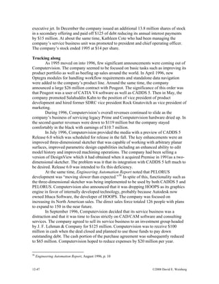 12-47 ©2008 David E. Weisberg
executive jet. In December the company issued an additional 13.8 million shares of stock
in a secondary offering and paid off $125 of debt reducing its annual interest payments
by $15 million. At about the same time, Kathleen Cote who had been managing the
company’s service business unit was promoted to president and chief operating officer.
The company’s stock ended 1995 at $14 per share.
Trucking along
As 1995 moved on into 1996, few significant announcements were coming out of
Computervision. The company seemed to be focused on basic tasks such as improving its
product portfolio as well as beefing up sales around the world. In April 1996, new
Optegra modules for handling workflow requirements and standalone data navigation
were added to the company’s product line. Around the same time, the company
announced a large $26 million contract with Peugeot. The significance of this order was
that Peugeot was a user of CATIA V4 software as well as CADDS 5. Then in May, the
company promoted Salahuddin Kahn to the position of vice president of product
development and hired former SDRC vice president Rock Gnatovitch as vice president of
marketing.
During 1996, Computervision’s overall revenues continued to slide as the
company’s business of servicing legacy Prime and Computervision hardware dried up. In
the second quarter revenues were down to $119 million but the company stayed
comfortably in the black with earnings of $10.7 million.
In July 1996, Computervision provided the media with a preview of CADDS 5
Release 6.0 which was scheduled for release in the fall. The key enhancements were an
improved three-dimensional sketcher that was capable of working with arbitrary planar
surfaces, improved parametric design capabilities including an enhanced ability to edit
model history and improved machining operations. The company had been selling a
version of DesignView which it had obtained when it acquired Premise in 1991as a two-
dimensional sketcher. The problem was it that its integration with CADDS 5 left much to
be desired. Release 6.0 was intended to fix this deficiency.
At the same time, Engineering Automation Report noted that PELORUS
development was “moving slower than expected.”58
In spite of this, functionality such as
the three-dimensional sketcher was being implemented to be used by both CADDS 5 and
PELORUS. Computervision also announced that it was dropping HOOPS as its graphics
engine in favor of internally developed technology, probably because Autodesk now
owned Ithaca Software, the developer of HOOPS. The company was focused on
increasing its North American sales. The direct sales force totaled 126 people with plans
to expand to 150 in the near future.
In September 1996, Computervision decided that its service business was a
distraction and that it was time to focus strictly on CAD/CAM software and consulting
services. The company agreed to sell its service business to an investment group headed
by J. F. Lehman & Company for $125 million. Computervision was to receive $100
million in cash when the deal closed and planned to use those funds to pay down
outstanding debt. The cash portion of the purchase agreement was subsequently reduced
to $65 million. Computervision hoped to reduce expenses by $20 million per year.
58
Engineering Automation Report, August 1996, p. 10
 