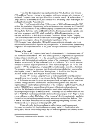 12-48 ©2008 David E. Weisberg
Two other developments were significant in late 1966. Kathleen Cote became
CEO and Russ Planitzer returned to his previous position as non-executive chairman of
the board. Computervision also spent $3 million to acquire a small UK software firm, 3rd
Angle. Headed by John Stevenson, this company was developing a new mid-range CAD
package built around a Parasolid core.
For 1996, Computervision had CAD revenues of $303 million compared to $287
million the year before. Significantly, software license revenue increased by 17% to $192
million. Towards the end of the year the company closed million dollar plus deals with
Boeing, Solar Turbines, Volvo and Bath Iron Works. Computervision also signed a joint
marketing agreement with EDS which resulted in a $54 million contract to provide
software and services to Roll-Royce Aerospace Group and Allison Engine Company.
This relationship did not sit very well with the marketing people at EDS Unigraphics and
they soon issued a press release downplaying the significance of the
EDS/Computervision relationship. EDS and Computervision then issued a joint press
release stating that they had signed a ten-year agreement “to pursue defined opportunities
for product development solutions in the global aerospace and manufacturing markets.”59
The end of the road
The deal to sell Computervision’s service business to J.F. Lehman never took off
and was terminated in March 1997. As a fallback position, Computervision signed a non-
binding letter of intent to sell 51% of the services business to M. D. Sass Investors
Services with the intent of rebranding that portion of the company as Computervision
Services International (CVSI) with James Regan as president of CVSI. At this point the
company’s revenues began to plummet and losses were starting to pile up. For the first
quarter of 1997 the company had revenues of $77.8 million and a loss of $33.4 million.
The company continued to announce significant contract awards but they were smaller
than in prior years - $1.6 million from Westinghouse, $1.1 million from Tupolev
Aviation and $1 million from Magneti Marelli in Italy were typical.
In June 1997 I visited Computervision to try to understand where the company
was and where it was heading. It was obvious that the failure to sell the services business
to J. F. Lehman at an attractive price was a major setback and trying to come up with an
alternate strategy absorbed a tremendous amount of management time. The most
significant news was the effective termination of the company’s highly touted PELORUS
project. PELORUS was supposed to result in a new object-oriented development
platform for Windows-based design and drafting applications including the surface
modeling being developed by Mercedes-Benz. That simply did not happen and what was
left of PELORUS was being combined with the software developed by 3rd
Angle to form
a new mid-range product. The balance of the company’s development activity was being
focused on integrating Optegra modules using a common user interface, Release 7.0 of
CADDS 5 with new interactive surface design technology and porting Medusa 3.0 to
Windows NT and re-pricing it in the range of $4,300.
Financial results for the second quarter did not show much improvement.
Revenues increased to $88.5 million but the company had a $51.2 million loss after
taking a $45 million restructuring charge. By the end of September, the company’s stock
59
Engineering Automation Report, December 1996, p. 15
 