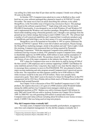 12-49 ©2008 David E. Weisberg
was selling for a little more than $2 per share and the company’s bonds were selling for
50 cents on the dollar.
In October 1997, Computervision asked me to come to Bedford so they could
brief me on a new software packaged they planned to launch at AUTOFACT in early
November. The intent was to have an article describing this software, to be called
DesignWave, in the November issue of Engineering Automation Report. This package
was based on the software acquired from 3rd
Angle along with some, but not much,
PELORUS functionality. It was designed to run on both Windows 95 and Windows NT
and it implemented the Windows user interface paradigm. DesignWave handled feature-
based solids modeling using a Parasolid geometry core. I thought a new package from the
ground up was a better strategy that trying to cram CADDS 5 into a PC. The software had
a number of well conceived capabilities and I expected that it would give products such
as SolidWorks and Solid Edge a run for their money if it were marketed aggressively.60
DesignWave was to be launched on November 4, 1997 at a press conference the
morning AUTOFACT opened. With a room full of editors and analysts, Wayne George,
the DesignWave marketing manager, strode to the podium and said “And at eight o’clock
this morning, Computervision announced that was being acquired by Parametric
Technology Corporation.” With that statement Computervision ended the press
conference leaving everyone in shock. PTC planned to acquire Computervision, subject
to shareholder approval, for $490 million, $260 million in stock and the assumption of
approximately $230 million of debt. The purchase closed in early 1998. The nearly 30-
year history of one of the major companies in the industry thus came to an end.61
PTC’s plans for Computervision were to slim down its staff by laying off 500 of
the then current 1,200 employees and to continue supporting CADDS 5 and Medusa for
some indefinite period of time. Long term, they made it very clear that the objective was
to encourage these customers to move to Pro/ENGINEER. PTC also planned to build a
major account marketing and sales program around Computervision’s perceived success
in this area. The expectation was that expenses could be cut to $100 million in 1988
while revenues would be in the area of $120 million. These were actually fairly
conservative goals. There didn’t seem to be much of a future for DesignWave in that PTC
management led by CEO Steve Walske did not think much of Windows-based mid-range
solutions built around Parasolid.
See Chapter 16 for a discussion of how PTC handled Computervision’s CAD
products, the surprise discovery a of a gem of a PDM solution called Windchill hidden
among the rubble and how key Computervision managers ended up in senior
management positions at PTC. Medusa was sold to Germany-based CAD-Schroer in
early 2002 and VersaCAD was sold to Archway Systems (see Chapter 20) in October
1999. In 2004 PTC was still generating $30 million in annual sales from prior
Computervision and Calma software including about $4 million in new license revenue –
mostly CADDS 5 that was being used on long term projects.
Why did Computervision eventually fail?
For many years, Computervision had reasonably good products, an aggressive
sales force and competent management. So why did the company eventually fail. I
60
Engineering Automation Report, November 1967, p. 6
61
Engineering Automation Report, December 1997, p. 1
 