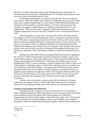 3-4 © 2008 David E. Weisberg
that time. It is hard to determine exactly when Whirlwind became operational. For
practical purposes the best date is probably March 1951 although some productive work
was done as early as the third quarter of 1949.
Computational performance was impressive for the time. The system had two
clock speeds, 1 MHz and 2 MHz, which resulted in 20,000 operations per second. While
many early computers handled data in a serial manner, Whirlwind transferred data and
instruction words internally in a parallel fashion – all 16 bits at the same time. The
computer was capable of supporting up to 32 different commands but only 27 were
implemented.4
While slow by today’s standards, Whirlwind continued to provide
valuable computational services to the MIT community until it was decommissioned in
1959.
After sitting idle for several years, it was moved in 1963 to Wolf Research &
Development in West Concord, Massachusetts where it continued in operation until the
early 1970s when it was permanently shut down. Overall, the Navy and Air Force spent
about $5 million developing Whirlwind. As described in detail in Project Whirlwind: The
History of a Computer Pioneer by Redmond and Smith, the relationship between the
Whirlwind development team and the Navy was often quite rocky and there were several
points in time when the Navy was close to shutting off the funding for this project. If it
had done so, the history of the CAD industry might have turned out far different than it
did.
During most of the 1950s, efforts surrounding Whirlwind focused on supporting
the Air Force’s SAGE (Semiautomatic Ground Environment) air defense system. The
actual SAGE computers, which began deployment in 1958, were built by IBM utilizing
design concepts derived from Whirlwind. A byproduct of the SAGE project was the
establishment of MIT’s Lincoln Laboratory, located in Bedford, MA, about 15 miles west
of the Institute’s Cambridge campus. Lincoln Lab is important to this story in that it was
the initial home of the TX-0 computer, a second generation Whirlwind system, and the
permanent home of the TX-2 computer. The latter computer was used extensively as a
graphics research platform throughout the 1960s. The Computer Lab became Division 6
of Lincoln Lab with Forrester as its director from 1951 to 1956. Everett took over the
division at that point and managed it until 1959 when he left to help start MITRE
Corporation.
Forrester was very perceptive in seeing where the development of computer
technology was leading. As early as 1948 he described remote access of computers
similar to the time-sharing methods of the 1960s and the use of the Internet today.5
Graphics programming with Whirlwind
Programming early computers was done at the lowest level of the machine’s
binary command and memory addressing structure. Several research centers realized that
better techniques could be developed. One of these groups was a Whirlwind
programming team led by Charles Adams. Adams delivered a paper at the 1952 meeting
of the Association of Computing Machinery where he said “Ideally, one would like a
procedure in which the mathematical formulation together with the initial conditions can
4
Ibid pg. 240
5
Ibid pg. 232
 