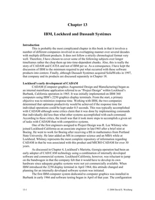 Chapter 13
IBM, Lockheed and Dassault Systèmes
Introduction
This is probably the most complicated chapter in this book in that it involves a
number of different companies involved in an overlapping manner over several decades
with multiple different products. It does not follow a strictly chronological format very
well. Therefore, I have chosen to cover some of the following subjects over longer
timeframes rather the chop them up into time-dependent chunks. Also, this is really the
story of CADAM and CATIA and not of IBM per se. As a consequence, I have kept the
discussion of IBM to the minimum required to put what occurred with these software
products into context. Finally, although Dassault Systèmes acquired SolidWorks in 1997,
that company and its products are discussed separately in Chapter 18.
Lockheed’s early development of CADAM
CADAM (Computer-graphics Augmented Design and Manufacturing) began as
an internal mainframe application referred to as “Project Design” within Lockheed’s
Burbank, California operation in 1965. It was initially implemented on IBM 360
computers using IBM’s 2250 graphics display terminals. From the start, a primary
objective was to minimize response time. Working with IBM, the two companies
determined that optimum productivity would be achieved if the response time for
individual operations could be kept under 0.5 seconds. This was typically accomplished
with CADAM although some critics claim that it was done by implementing commands
that individually did less than what other systems accomplished with each command.
According to these critics, the result was that it took more steps to accomplish a given set
of tasks with CADAM than with competitive systems.
One of the first engineers assigned to Project Design was R. Lee Whitney who
joined Lockheed-California as an associate engineer in late1965 after a brief stint at
Boeing. He went to work for Boeing after receiving a BS in mathematics from Portland
State University. He later added an MS in computer science and an MBA while at
Lockheed. Whitney represents the most complete repository of information regarding
CADAM in that he was associated with this product and MICRO CADAM for over 30
years.
As discussed in Chapter 4, Lockheed’s Marietta, Georgia operation had been an
early adopter of CAD/CAM technology using a combination of internally developed
software and commercial systems. Lockheed California, however, was reluctant to jump
on the bandwagon in that the company felt that it would have to develop its own
hardware since adequate graphic systems were not yet commercially available. When
IBM introduced the 2250 display terminal in April 1964, this attitude changed and
planning for an internally developed software system was initiated.
The first IBM computer system dedicated to computer graphics was installed in
Burbank in early 1966 and software testing began in April of that year. The configuration
13-1 © 2008 David E. Weisberg
 