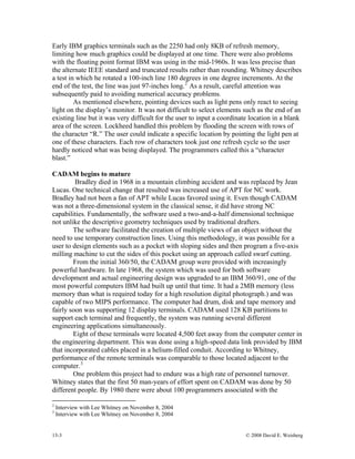 13-3 © 2008 David E. Weisberg
different people. By 1980 there were about 100 programmers associated with the
Early IBM graphics terminals such as the 2250 had only 8KB of refresh memory,
limiting how much graphics could be displayed at one time. There were also problems
with the floating point format IBM was using in the mid-1960s. It was less precise than
the alternate IEEE standard and truncated results rather than rounding. Whitney describes
a test in which he rotated a 100-inch line 180 degrees in one degree increments. At the
end of the test, the line was just 97-inches long.2
As a result, careful attention was
subsequently paid to avoiding numerical accuracy problems.
As mentioned elsewhere, pointing devices such as light pens only react to seeing
light on the display’s monitor. It was not difficult to select elements such as the end of an
existing line but it was very difficult for the user to input a coordinate location in a blank
area of the screen. Lockheed handled this problem by flooding the screen with rows of
the character “R.” The user could indicate a specific location by pointing the light pen at
one of these characters. Each row of characters took just one refresh cycle so the user
hardly noticed what was being displayed. The programmers called this a “character
blast.”
CADAM begins to mature
Bradley died in 1968 in a mountain climbing accident and was replaced by Jean
Lucas. One technical change that resulted was increased use of APT for NC work.
Bradley had not been a fan of APT while Lucas favored using it. Even though CADAM
was not a three-dimensional system in the classical sense, it did have strong NC
capabilities. Fundamentally, the software used a two-and-a-half dimensional technique
not unlike the descriptive geometry techniques used by traditional drafters.
The software facilitated the creation of multiple views of an object without the
need to use temporary construction lines. Using this methodology, it was possible for a
user to design elements such as a pocket with sloping sides and then program a five-axis
milling machine to cut the sides of this pocket using an approach called swarf cutting.
From the initial 360/50, the CADAM group were provided with increasingly
powerful hardware. In late 1968, the system which was used for both software
development and actual engineering design was upgraded to an IBM 360/91, one of the
most powerful computers IBM had built up until that time. It had a 2MB memory (less
memory than what is required today for a high resolution digital photograph.) and was
capable of two MIPS performance. The computer had drum, disk and tape memory and
fairly soon was supporting 12 display terminals. CADAM used 128 KB partitions to
support each terminal and frequently, the system was running several different
engineering applications simultaneously.
Eight of these terminals were located 4,500 feet away from the computer center in
the engineering department. This was done using a high-speed data link provided by IBM
that incorporated cables placed in a helium-filled conduit. According to Whitney,
performance of the remote terminals was comparable to those located adjacent to the
computer.3
One problem this project had to endure was a high rate of personnel turnover.
Whitney states that the first 50 man-years of effort spent on CADAM was done by 50
2
Interview with Lee Whitney on November 8, 2004
3
Interview with Lee Whitney on November 8, 2004
 