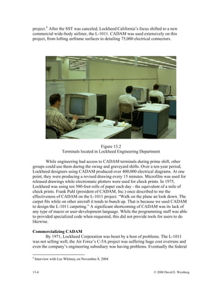 13-4 © 2008 David E. Weisberg
Figure 13.2
Terminals located in L ineering Department
hile engineering had access to CADAM terminals during prime shift, other
groups
of
n. The
Commercializing CADAM
orporation was beset by a host of problems. The L-1011
was no d
project.4
After the SST was canceled, Lockheed California’s focus shifted to a new
commercial wide-body airliner, the L-1011. CADAM was used extensively on this
project, from lofting airframe surfaces to detailing 75,000 electrical connectors.
ockheed Eng
W
could use them during the swing and graveyard shifts. Over a ten-year period,
Lockheed designers using CADAM produced over 400,000 electrical diagrams. At one
point, they were producing a revised drawing every 15 minutes. Microfilm was used for
released drawings while electrostatic plotters were used for check prints. In 1975,
Lockheed was using ten 500-foot rolls of paper each day - the equivalent of a mile
check prints. Frank Puhl (president of CADAM, Inc.) once described to me the
effectiveness of CADAM on the L-1011 project. “Walk on the plane an look dow
carpet fits while on other aircraft it tends to bunch up. That is because we used CADAM
to design the L-1011 carpeting.” A significant shortcoming of CADAM was its lack of
any type of macro or user-development language. While the programming staff was able
to provided specialized code when requested, this did not provide tools for users to do
likewise.
By 1971, Lockheed C
t selling well, the Air Force’s C-5A project was suffering huge cost overruns an
even the company’s engineering subsidiary was having problems. Eventually the federal
4
Interview with Lee Whitney on November 8, 2004
 