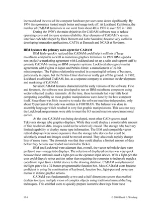13-6 © 2008 David E. Weisberg
increas By
interfac in
M fairly quickly realized that CADAM could help it sell lots of large
inals. In 1978 IBM signed a
non-ex rt staff to
. In 1982,
nt
as developed to run on IBM mainframe computers using
vector
ly
ned
x storage tube graphics displays. While they could display a considerable amount
of fine very
f data
isplayed entities was very quick
because he
complex objects using traditional manual drafting
techniques. This enabled users to quickly prepare isometric drawings from these
ed and the cost of the computer hardware per user came down significantly.
1976 the economics looked much better and usage took off. At Lockheed California, the
number of CADAM terminals in use went from about 40 in 1976 to over 220 in 1980.
During the 1970’s the main objectives for CADAM software was to reduce
operating costs and increase system reliability. Key elements of CADAM’s system
e code (developed by Dick Bennett and John Saunders) became very useful
developing interactive applications, CATIA at Dassault and NCAD at Northrop.
IBM becomes the primary sales agent for CADAM
IB
mainframe computers as well as numerous graphics term
clusive marketing agreement with Lockheed and set up a sales and suppo
promote CADAM running on IBM computer systems. Lockheed also signed similar
agreements with Fujitsu in Japan and Perkin-Elmer, a manufacturer of 32-bit
minicomputers. The Fujitsu relationship resulted in a meaningful volume of business,
particularly in Japan, but the Perkin-Elmer deal never really got off the ground
Lockheed established CADAM, Inc. as a separate company to continue the developme
and marketing of CADAM.
Several CADAM features characterized the early versions of the software. First
and foremost, the software w
refreshed display terminals. At the time, these terminals had very little local
computing capability so most graphic manipulations were done by the host computer
itself. Since there was little incentive to make the software machine-independent, on
about 75 percent of the code was written in FORTRAN. The balance was done in
assembly language which resulted in very fast graphic manipulations. This was one way
the Lockheed programmers were able to meet the 0.5 second reaction speed mentio
earlier.
At the time CADAM was being developed, most other CAD systems used
Tektroni
resolution data, images could not be selectively erased. The storage tube had
limited capability to display menu-type information. The IBM and compatible vector
refresh displays were more expensive than the storage tube devices but could be
selectively erased and images could be moved around. They also could rapidly change
lists of menu items. The downside was that they could display a limited amount o
before they became overloaded and started to flicker.
IBM and Lockheed were adamant that, overall, the vector refresh devices were
preferred over storage tube displays. The selection of d
these terminals used a light-pen as the operator input device. With a light-pen t
user could directly select entities rather than requiring the computer to indirectly match a
coordinate input from a tablet device to the drawing database. CADAM complemented
the light-pen with a 32-button programmable function box. Most CADAM users became
proficient in using the combination of keyboard, function box, light-pen and on-screen
menus to initiate graphic actions.
CADAM was fundamentally a two-and-a-half-dimension system that enabled
drafters to create multiple views of
 