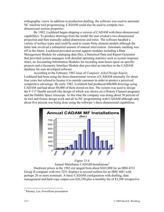 13-7 © 2008 David E. Weisberg
orthogr ate
nsional
ded dimensions and notes. The software handled a
variety
as
ecific
ut
tside customer in order to protect a perceived
compet using
m)
ly
aphic views. In addition to production drafting, the software was used to autom
NC machine tool programming. CADAM could also be used to compute two-
dimensional section properties.
By 1982, Lockheed began shipping a version of CADAM with three-dimensional
capabilities. To produce drawings from the model the user created a two-dime
projection and then manually ad
of surface types and could be used to create finite element models although the
latter task involved a substantial amount of manual intervention. Automatic meshing w
off in the future. Lockheed provided several support modules including a Data
Management Module for cataloging data files, a Statistical Data and Report Generator
that provided system managers with detailed operating statistics such as system response
times, an Accounting Information Modules for recording man-hours spent on sp
projects and a Geometry Interface Module that provided an interface to the CADAM
database for user developed software.
According to the February 1982 issue of Computer Aided Design Report,
Lockheed had been using the three-dimensional version of CADAM internally for abo
four years but refused to license it to ou
itive advantage. By early 1982, Lockheed had produced 600,000 drawings
CADAM and had about 60,000 of them stored on-line. The system was used to design
the F-117 Stealth aircraft (the design of which was shown on a History Channel progra
and the Hubble Space telescope. At this time the company was doing about 50 percent of
its tool and fixture design work and all its NC programming with CADAM although on
about five percent was being done using the software’s three-dimensional capabilities.
100
200
300
400
500
600
700
1980
1986
1988
1990
0
1978
1982
1984
Annual CADAM MF Installations
(Est.)
Figure 13.4
Annual Mainframe CADAM Installations5
Hardware prices in the 1982 era ranged from about $265,000 for an IBM 4331
Group II computer with two 3251 disp l million for an IBM 3081 with
perhaps 20 or more term drafting, data
manage ve
lays to severa
inals. A basic CADAM configuration with
ment and hard copy output cost $26,350 plus a monthly fee of $3,200 irrespecti
5
Whitney, Lee, PowerPoint presentation
 