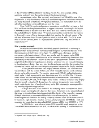 13-8 © 2008 David E. Weisberg
t had
ainframe computers
and ma
t
ers. Interestingly, the largest
CADA
minals
In order to understand IBM’s mainframe graphics terminals it is necessary to
uters were structured in regards to peripheral devices. With
the intr
from
be
display
y
e, there was a finite limit on the amount of detail
that cou
th line
of the size of the IBM mainframe it was being run on. As a consequence, adding
additional seats only cost the user the price of the display terminal.
As mentioned earlier, IBM obviously was interested in CADAM because i
the potential to help the company sell a large number of expensive m
ny thousands of 3250 and 5080 graphics terminals. The earlier chart shows the
sale of the mainframe version of CADAM over the years.
Most CADAM training and customer support was provided by Lockheed in tha
IBM had few trained engineers available to support custom
M customer at this time was IBM itself. IBM used a special version of CADAM
that included features that the other 190 customers around the world did not have access
to. Eventually, some of these features worked their way into the released version of the
software. Computer Aided Design Report concluded its review with: “CADAM is not
state-of-the-art software, but it is a highly reliable system with a long track record of
successful use.”6
IBM graphics ter
appreciate how these comp
oduction of the System 360 in April 1964, IBM began offering an interface
mechanism called a data channel. (There were similar such devices on earlier IBM
computers.) This computer module served as the means for transferring data to and
the memory of the computer. To some extent, it was a programmable unit that could
adapted to different input/output devices. Graphic terminals were not connected directly
to the data channel. Rather they were interfaced to a display controller that contained the
memory and control logic necessary to generate graphic images on the display monitors.
The first generally available IBM display terminal was the 2250 Model I which
was introduced with the System 360 in April 1964. The 2250 included a self-contained
and graphics controller. The monitor was a round CRT, 21-inches in diameter,
which had a 12-inch square usable area. Resolution was 1024 by 1024. The 2250 was a
vector refresh device with display commands stored in the controller’s local memory
which was either 4,096 or 8,192 8-bit plus parity words. The basic unit could only displa
short horizontal, vertical or 45-degree lines. An optional line generator was available
which could display lines of any length at any angle. This latter device was required for
any meaningful graphics applications.
The major drawback of the 2250 was the flickering which occurred when dense
graphic images were displayed. Likewis
ld be contained in a given image dictated by the size of the controllers memory
although subroutine techniques could be used to extend this capacity. An optional
character generator increased the display’s capacity to some extent. User interaction was
by means of a light pen and a function keypad. A fully functional 2250 Model I wi
generator, keyboard, function keypad and 8KB memory sold for over $100,000 in 1974.
The 2250 Model I was followed by the 2250 Model III which was driven by the
2840 Model II controller which had a 16,384 18-bit word memory. A maximum of four
6
Computer Aided Design Report, February 1982, Pg. 1
 