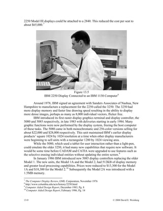 13-9 © 2008 David E. Weisberg
2250 Model III displays could be attached to a 2840. This reduced the cost per seat to
about $65,000.7
Figure 13.5
IBM 2250 Display Connected to an IBM 1130 Computer8
Around 1978, IBM signed an agreement with Sanders Associates of Nashua, New
Hampshire to manufacture a replacement for the 2250 called the 3250. The 3250 had
more display memory and faster line drawing speed resulting in the ability to display
more dense images, perhaps as many as 8,000 individual vectors, flicker free.
IBM introduced its first raster display graphics terminal and display controller, the
5080 and 5085 respectively, in late 1983 with deliveries starting in early 1984. Many
graphic functions were now performed by the display system, freeing the host computer
of these tasks. The 5080 came in both monochromatic and 256-color versions selling for
about $22,000 and $28,000 respectively. This unit maintained IBM’s earlier display
products’ square 1024 by 1024 resolution at a time when other display manufacturers
were beginning to sell units with a rectangular 1280 by 1024 viewing area.
While the 5080, which used a tablet for user interaction rather than a light-pen,
could emulate the older 3250, it had many new capabilities that require new software. It
would be some time before CADAM and CATIA were upgraded to use features such as
the selective erasing individual entities without updating the entire screen.9
In January 1986 IBM introduced new 5085 display controllers replacing the older
Model 1. The new units, the Model 1A and the Model 2, had 512KB of display memory
and greater local processing capabilities. Prices were reduced to $13,300 for the Model
1A and $18,300 for the Model 2.10
Subsequently the Model 2A was introduced with a
1.5MB memory.
7
The Computer Display Review, GML Corporation, November 1976
8
http://www.columbia.edu/acis/history/2250.html
9
Computer Aided Design Report, December 1983, Pg. 8
10
Computer Aided Design Report, February 1986, Pg. 14
 