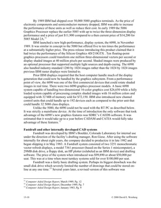 13-10 © 2008 David E. Weisberg
By 1989 IBM had shipped over 50,000 5080 graphics terminals. As the price of
electronic components and semiconductor memory dropped, IBM was able to increase
the performance of these units as well as reduce their cost. In early 1989 the 5086
Graphics Processor replace the earlier 5085 with up to twice the three-dimension display
performance and a price of just $11,900 compared to a then current price of $14,200 for
5085 Model 2A.11
IBM launched a new high-performance, display system, the 6090, in November
1989. It was similar in concept to the 5080 but offered five to ten times the performance
at a substantially higher price. The press release introducing this product claimed that it
had twice the performance of the Silicon Graphics 4D/210GTX . Ten floating-point
graphics processors could transform one million three-dimensional vectors per second or
display shaded images at 40 million pixels per second. Shaded images were produced by
an optional processor that supported multiple light sources and depth-cueing. The 6090
also handled industry-standard 1280 by 1024 images rather than the 1024 by 1024 images
previous IBM raster displays were limited to.
Prior IBM displays required that the host computer handle much of the display
generation that could now be handled by the graphics subsystem. From a performance
point of view, the 6090 was one of the first commercial devices that could rotate shaded
images in real time. There were two 6090 graphics processor models. A basic 6090
system capable of handling two-dimensional 16-color graphics cost $26,650 while a fully
loaded system capable of processing complex shaded images with 16 million colors and
equipped with 32 MB of memory sold for $72,150. IBM also introduced new channel
control units that could handle up to 192 devices each as compared to the prior unit that
could handle 32 5080 class displays.
Unlike the 5080, the 6090 could not be used with the RT PC as described below.
It was strictly a mainframe device. At the time of introduction the only software that took
advantage of the 6090’s new graphics features was SDRC’s CAEDS software. It was
estimated that it would take up to a year before CADAM and CATIA would fully take
advantage of these features.12
Fastdraft and other internally developed CAD systems
Fastdraft was developed by IBM’s Boulder, Colorado Laboratory for internal use
under the direction of the facility’s drafting manager, Ron Giese. After using the software
internally for about eight years, the company decided to productize it in late 1982 and
began shipping it in May 1983. A Fastdraft system consisted of two 3251 monochromatic
vector refresh displays, a model 7361 processor (based on the Series 1 minicomputer), a
29MB disk drive, a floppy disk, an HP plotter (relabeled as an IBM device) and drafting
software. The price of the system when introduced was $99,890 or about $50,000 per
seat. This was at a time when most turnkey systems sold for over $100,000 per seat.
Fastdraft was a fairly basic drafting system. Perhaps its biggest drawback was the
small disk drive which severely limited the number of drawings that could be stored on-
line at any one time.13
Several years later, a revised version of this software was
11
Computer Aided Design Report, March 1989, Pg. 12
12
Computer Aided Design Report, December 1989, Pg. 7
13
Computer Aided Design Report, January 1983, Pg. 9
 