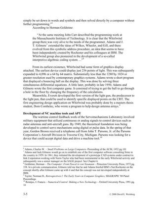 3-5 © 2008 David E. Weisberg
simply be set down in words and symbols and then solved directly by a computer without
further programming.”6
According to Herman Goldstine:
“At the same meeting John Carr described the programming work at
the Massachusetts Institute of Technology. It is clear that the Whirlwind
group there was very alive to the needs of the programmer. Adams and J.
T. Gilmore7
extended the ideas of Wilkes, Wheeler, and Gill, and there
evolved from this symbolic address procedure, an idea that seems to have
been independently created by Rochester and his colleagues at IBM. The
Whirlwind group also pioneered in the development of a so-called
interpretive algebraic coding system. ..."8
From its earliest existence, Whirlwind had some form of graphics display
attached. The earliest device could display just 256 points of light. This was subsequently
expanded to 4,096 or a 64 by 64 matrix. Substantially less than the 1280 by 1024 or
greater resolution used by contemporary graphics systems. Adams wrote a short program
that displayed a bouncing ball on the display. This was done by solving three
simultaneous differential equations. A little later, probably in late 1950, Adams and
Gilmore wrote the first computer game. It consisted of trying to get the ball to go through
a hole in the floor by changing the frequency of the calculations.
Meanwhile, Everett developed the first version of the light gun, the predecessor to
the light pen, that could be used to identify specific displayed points on the CRT. The
first engineering design application on Whirlwind was probably done by a masters thesis
student, Dom Combelec, who wrote a program to help design antenna arrays.9
Development of NC machine tools and APT
The wartime control feedback work of the Servomechanisms Laboratory involved
military equipment that utilized continuous or analog signals to control devices such as
radar antennas and anti-aircraft guns. By 1949, the theoretical foundation was being
developed to control servo mechanisms using digital or pulse data. In the spring of that
year, Gordon Brown received a telephone call from John T. Parsons, Jr. of the Parsons
Corporation’s Aircraft Division in Traverse City, Michigan. Parsons was looking for a
device that could accept digital data and drive a machine tool.10
6
Adams, Charles W. – Small Problems on Large Computers- Proceeding of the ACM, 1952 pg.101
7
Adams and Jack Gilmore would go on to establish one of the first computer software consulting firms in
the country in 1959. In 1961, they initiated the development of a prototype CAD systems under contract to
Itek Corporation working with Norm Taylor who had been instrumental in the early Whirlwind activity and
subsequently was a senior manager on the SAGE project. See Chapter 6.
8
Goldstine, Herman – The Computer: From Pascal to von Neumann – Princeton University Press, 1972 pg.
338. In a private communication, Gilmore told me that he and Adams briefed IBM’s Nat Rochester on the
concept shortly after Gilmore came up with it and that the concept was not developed independently at
IBM.
9
Taylor, Norman H., Retrospectives I: The Early Years in Computer Graphics, SIGGRAPH ’88 Panel
Proceedings
10
Reintjes, J. Francis – Numerical Control: Making a New Technology – Oxford University Press, 1991 pg.
16
 