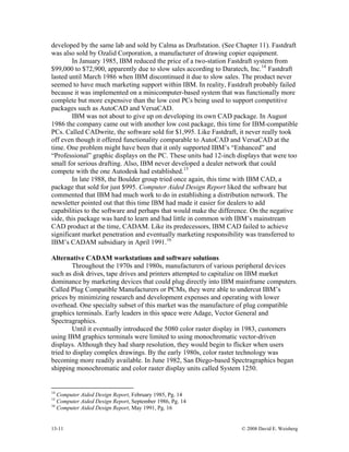 13-11 © 2008 David E. Weisberg
developed by the same lab and sold by Calma as Draftstation. (See Chapter 11). Fastdraft
was also sold by Ozalid Corporation, a manufacturer of drawing copier equipment.
In January 1985, IBM reduced the price of a two-station Fastdraft system from
$99,000 to $72,900, apparently due to slow sales according to Daratech, Inc.14
Fastdraft
lasted until March 1986 when IBM discontinued it due to slow sales. The product never
seemed to have much marketing support within IBM. In reality, Fastdraft probably failed
because it was implemented on a minicomputer-based system that was functionally more
complete but more expensive than the low cost PCs being used to support competitive
packages such as AutoCAD and VersaCAD.
IBM was not about to give up on developing its own CAD package. In August
1986 the company came out with another low cost package, this time for IBM-compatible
PCs. Called CADwrite, the software sold for $1,995. Like Fastdraft, it never really took
off even though it offered functionality comparable to AutoCAD and VersaCAD at the
time. One problem might have been that it only supported IBM’s “Enhanced” and
“Professional” graphic displays on the PC. These units had 12-inch displays that were too
small for serious drafting. Also, IBM never developed a dealer network that could
compete with the one Autodesk had established.15
In late 1988, the Boulder group tried once again, this time with IBM CAD, a
package that sold for just $995. Computer Aided Design Report liked the software but
commented that IBM had much work to do in establishing a distribution network. The
newsletter pointed out that this time IBM had made it easier for dealers to add
capabilities to the software and perhaps that would make the difference. On the negative
side, this package was hard to learn and had little in common with IBM’s mainstream
CAD product at the time, CADAM. Like its predecessors, IBM CAD failed to achieve
significant market penetration and eventually marketing responsibility was transferred to
IBM’s CADAM subsidiary in April 1991.16
Alternative CADAM workstations and software solutions
Throughout the 1970s and 1980s, manufacturers of various peripheral devices
such as disk drives, tape drives and printers attempted to capitalize on IBM market
dominance by marketing devices that could plug directly into IBM mainframe computers.
Called Plug Compatible Manufacturers or PCMs, they were able to undercut IBM’s
prices by minimizing research and development expenses and operating with lower
overhead. One specialty subset of this market was the manufacture of plug compatible
graphics terminals. Early leaders in this space were Adage, Vector General and
Spectragraphics.
Until it eventually introduced the 5080 color raster display in 1983, customers
using IBM graphics terminals were limited to using monochromatic vector-driven
displays. Although they had sharp resolution, they would begin to flicker when users
tried to display complex drawings. By the early 1980s, color raster technology was
becoming more readily available. In June 1982, San Diego-based Spectragraphics began
shipping monochromatic and color raster display units called System 1250.
14
Computer Aided Design Report, February 1985, Pg. 14
15
Computer Aided Design Report, September 1986, Pg. 14
16
Computer Aided Design Report, May 1991, Pg. 16
 
