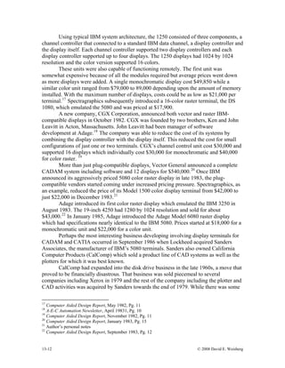 13-12 © 2008 David E. Weisberg
Using typical IBM system architecture, the 1250 consisted of three components, a
channel controller that connected to a standard IBM data channel, a display controller and
the display itself. Each channel controller supported two display controllers and each
display controller supported up to four displays. The 1250 displays had 1024 by 1024
resolution and the color version supported 16 colors.
These units were also capable of functioning remotely. The first unit was
somewhat expensive because of all the modules required but average prices went down
as more displays were added. A single monochromatic display cost $49,850 while a
similar color unit ranged from $79,000 to 89,000 depending upon the amount of memory
installed. With the maximum number of displays, costs could be as low as $21,000 per
terminal.17
Spectragraphics subsequently introduced a 16-color raster terminal, the DS
1080, which emulated the 5080 and was priced at $17,900.
A new company, CGX Corporation, announced both vector and raster IBM-
compatible displays in October 1982. CGX was founded by two brothers, Ken and John
Leavitt in Acton, Massachusetts. John Leavitt had been manager of software
development at Adage.18
The company was able to reduce the cost of its systems by
combining the display controller with the display itself. This reduced the cost for small
configurations of just one or two terminals. CGX’s channel control unit cost $30,000 and
supported 16 displays which individually cost $30,000 for monochromatic and $40,000
for color raster. 19
More than just plug-compatible displays, Vector General announced a complete
CADAM system including software and 12 displays for $540,000.20
Once IBM
announced its aggressively priced 5080 color raster display in late 1983, the plug-
compatible vendors started coming under increased pricing pressure. Spectragraphics, as
an example, reduced the price of its Model 1500 color display terminal from $42,000 to
just $22,000 in December 1983.21
Adage introduced its first color raster display which emulated the IBM 3250 in
August 1983. The 19-inch 4250 had 1280 by 1024 resolution and sold for about
$43,000.22
In January 1985, Adage introduced the Adage Model 6080 raster display
which had specifications nearly identical to the IBM 5080. Prices started at $18,000 for a
monochromatic unit and $22,000 for a color unit.
Perhaps the most interesting business developing involving display terminals for
CADAM and CATIA occurred in September 1986 when Lockheed acquired Sanders
Associates, the manufacturer of IBM’s 5080 terminals. Sanders also owned California
Computer Products (CalComp) which sold a product line of CAD systems as well as the
plotters for which it was best known.
CalComp had expanded into the disk drive business in the late 1960s, a move that
proved to be financially disastrous. That business was sold piecemeal to several
companies including Xerox in 1979 and the rest of the company including the plotter and
CAD activities was acquired by Sanders towards the end of 1979. While there was some
17
Computer Aided Design Report, May 1982, Pg. 11
18
A-E-C Automation Newsletter, April 19831, Pg. 10
19
Computer Aided Design Report, November 1982, Pg. 11
20
Computer Aided Design Report, January 1983, Pg. 15
21
Author’s personal notes
22
Computer Aided Design Report, September 1983, Pg. 12
 