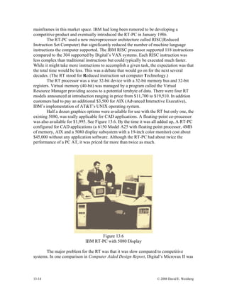 13-14 © 2008 David E. Weisberg
mainframes in this market space. IBM had long been rumored to be developing a
competitive product and eventually introduced the RT-PC in January 1986.
The RT-PC used a new microprocessor architecture called RISC(Reduced
Instruction Set Computer) that significantly reduced the number of machine language
instructions the computer supported. The IBM RISC processor supported 118 instructions
compared to the 304 supported by Digital’s VAX systems. Each RISC instruction was
less complex than traditional instructions but could typically be executed much faster.
While it might take more instructions to accomplish a given task, the expectation was that
the total time would be less. This was a debate that would go on for the next several
decades. (The RT stood for Reduced instruction set computer Technology.)
The RT processor was a true 32-bit device with a 32-bit memory bus and 32-bit
registers. Virtual memory (40-bit) was managed by a program called the Virtual
Resource Manager providing access to a potential terabyte of data. There were four RT
models announced at introduction ranging in price from $11,700 to $19,510. In addition
customers had to pay an additional $3,500 for AIX (Advanced Interactive Executive),
IBM’s implementation of AT&T’s UNIX operating system.
Half a dozen graphics options were available for use with the RT but only one, the
existing 5080, was really applicable for CAD applications. A floating-point co-processor
was also available for $1,995. See Figure 13.6. By the time it was all added up, A RT-PC
configured for CAD applications (a 6150 Model A25 with floating point processor, 4MB
of memory, AIX and a 5080 display subsystem with a 19-inch color monitor) cost about
$45,000 without any application software. Although the RT-PC had about twice the
performance of a PC AT, it was priced far more than twice as much.
Figure 13.6
IBM RT-PC with 5080 Display
The major problem for the RT was that it was slow compared to competitive
systems. In one comparison in Computer Aided Design Report, Digital’s Microvax II was
 