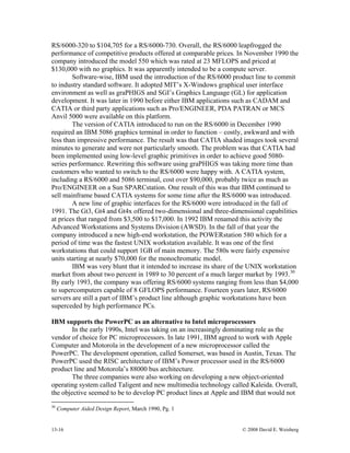 13-16 © 2008 David E. Weisberg
RS/6000-320 to $104,705 for a RS/6000-730. Overall, the RS/6000 leapfrogged the
performance of competitive products offered at comparable prices. In November 1990 the
company introduced the model 550 which was rated at 23 MFLOPS and priced at
$130,000 with no graphics. It was apparently intended to be a compute server.
Software-wise, IBM used the introduction of the RS/6000 product line to commit
to industry standard software. It adopted MIT’s X-Windows graphical user interface
environment as well as graPHIGS and SGI’s Graphics Language (GL) for application
development. It was later in 1990 before either IBM applications such as CADAM and
CATIA or third party applications such as Pro/ENGINEER, PDA PATRAN or MCS
Anvil 5000 were available on this platform.
The version of CATIA introduced to run on the RS/6000 in December 1990
required an IBM 5086 graphics terminal in order to function – costly, awkward and with
less than impressive performance. The result was that CATIA shaded images took several
minutes to generate and were not particularly smooth. The problem was that CATIA had
been implemented using low-level graphic primitives in order to achieve good 5080-
series performance. Rewriting this software using graPHIGS was taking more time than
customers who wanted to switch to the RS/6000 were happy with. A CATIA system,
including a RS/6000 and 5086 terminal, cost over $90,000, probably twice as much as
Pro/ENGINEER on a Sun SPARCstation. One result of this was that IBM continued to
sell mainframe based CATIA systems for some time after the RS/6000 was introduced.
A new line of graphic interfaces for the RS/6000 were introduced in the fall of
1991. The Gt3, Gt4 and Gt4x offered two-dimensional and three-dimensional capabilities
at prices that ranged from $3,500 to $17,000. In 1992 IBM renamed this activity the
Advanced Workstations and Systems Division (AWSD). In the fall of that year the
company introduced a new high-end workstation, the POWERstation 580 which for a
period of time was the fastest UNIX workstation available. It was one of the first
workstations that could support 1GB of main memory. The 580s were fairly expensive
units starting at nearly $70,000 for the monochromatic model.
IBM was very blunt that it intended to increase its share of the UNIX workstation
market from about two percent in 1989 to 30 percent of a much larger market by 1993.30
By early 1993, the company was offering RS/6000 systems ranging from less than $4,000
to supercomputers capable of 8 GFLOPS performance. Fourteen years later, RS/6000
servers are still a part of IBM’s product line although graphic workstations have been
superceded by high performance PCs.
IBM supports the PowerPC as an alternative to Intel microprocessors
In the early 1990s, Intel was taking on an increasingly dominating role as the
vendor of choice for PC microprocessors. In late 1991, IBM agreed to work with Apple
Computer and Motorola in the development of a new microprocessor called the
PowerPC. The development operation, called Somerset, was based in Austin, Texas. The
PowerPC used the RISC architecture of IBM’s Power processor used in the RS/6000
product line and Motorola’s 88000 bus architecture.
The three companies were also working on developing a new object-oriented
operating system called Taligent and new multimedia technology called Kaleida. Overall,
the objective seemed to be to develop PC product lines at Apple and IBM that would not
30
Computer Aided Design Report, March 1990, Pg. 1
 