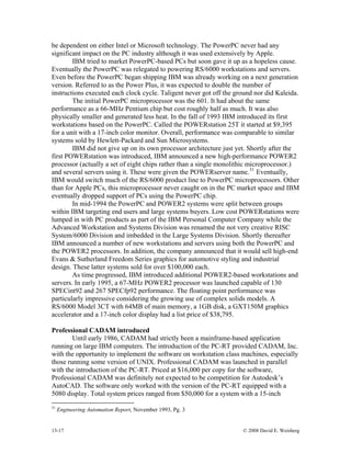 13-17 © 2008 David E. Weisberg
be dependent on either Intel or Microsoft technology. The PowerPC never had any
significant impact on the PC industry although it was used extensively by Apple.
IBM tried to market PowerPC-based PCs but soon gave it up as a hopeless cause.
Eventually the PowerPC was relegated to powering RS/6000 workstations and servers.
Even before the PowerPC began shipping IBM was already working on a next generation
version. Referred to as the Power Plus, it was expected to double the number of
instructions executed each clock cycle. Taligent never got off the ground nor did Kaleida.
The initial PowerPC microprocessor was the 601. It had about the same
performance as a 66-MHz Pentium chip but cost roughly half as much. It was also
physically smaller and generated less heat. In the fall of 1993 IBM introduced its first
workstations based on the PowerPC. Called the POWERstation 25T it started at $9,395
for a unit with a 17-inch color monitor. Overall, performance was comparable to similar
systems sold by Hewlett-Packard and Sun Microsystems.
IBM did not give up on its own processor architecture just yet. Shortly after the
first POWERstation was introduced, IBM announced a new high-performance POWER2
processor (actually a set of eight chips rather than a single monolithic microprocessor.)
and several servers using it. These were given the POWERserver name.31
Eventually,
IBM would switch much of the RS/6000 product line to PowerPC microprocessors. Other
than for Apple PCs, this microprocessor never caught on in the PC market space and IBM
eventually dropped support of PCs using the PowerPC chip.
In mid-1994 the PowerPC and POWER2 systems were split between groups
within IBM targeting end users and large systems buyers. Low cost POWERstations were
lumped in with PC products as part of the IBM Personal Computer Company while the
Advanced Workstation and Systems Division was renamed the not very creative RISC
System/6000 Division and imbedded in the Large Systems Division. Shortly thereafter
IBM announced a number of new workstations and servers using both the PowerPC and
the POWER2 processors. In addition, the company announced that it would sell high-end
Evans & Sutherland Freedom Series graphics for automotive styling and industrial
design. These latter systems sold for over $100,000 each.
As time progressed, IBM introduced additional POWER2-based workstations and
servers. In early 1995, a 67-MHz POWER2 processor was launched capable of 130
SPECint92 and 267 SPECfp92 performance. The floating point performance was
particularly impressive considering the growing use of complex solids models. A
RS/6000 Model 3CT with 64MB of main memory, a 1GB disk, a GXT150M graphics
accelerator and a 17-inch color display had a list price of $38,795.
Professional CADAM introduced
Until early 1986, CADAM had strictly been a mainframe-based application
running on large IBM computers. The introduction of the PC-RT provided CADAM, Inc.
with the opportunity to implement the software on workstation class machines, especially
those running some version of UNIX. Professional CADAM was launched in parallel
with the introduction of the PC-RT. Priced at $16,000 per copy for the software,
Professional CADAM was definitely not expected to be competition for Autodesk’s
AutoCAD. The software only worked with the version of the PC-RT equipped with a
5080 display. Total system prices ranged from $50,000 for a system with a 15-inch
31
Engineering Automation Report, November 1993, Pg. 3
 