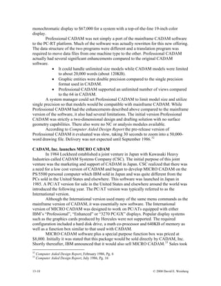 13-18 © 2008 David E. Weisberg
monochromatic display to $67,000 for a system with a top-of-the-line 19-inch color
display.
Professional CADAM was not simply a port of the mainframe CADAM software
to the PC-RT platform. Much of the software was actually rewritten for this new offering.
The data structure of the two programs were different and a translation program was
required to move data files from one machine type to the other. Professional CADAM
actually had several significant enhancements compared to the original CADAM
software.
• It could handle unlimited size models while CADAM models were limited
to about 20,000 words (about 120KB).
• Graphic entities were double precision compared to the single precision
format used in CADAM.
• Professional CADAM supported an unlimited number of views compared
to the 64 in CADAM.
A system manager could set Professional CADAM to limit model size and utilize
single precision so that models would be compatible with mainframe CADAM. While
Professional CADAM had the enhancements described above compared to the mainframe
version of the software, it also had several limitations. The initial version Professional
CADAM was strictly a two-dimensional design and drafting solution with no surface
geometry capabilities. There also were no NC or analysis modules available.
According to Computer Aided Design Report the pre-release version of
Professional CADAM it evaluated was slow, taking 30 seconds to zoom into a 50,000-
word drawing file. Delivery was not expected until September 1986.32
CADAM, Inc. launches MICRO CADAM
In 1984 Lockheed established a joint venture in Japan with Kawasaki Heavy
Industries called CADAM Systems Company (CSC). The initial purpose of this joint
venture was the marketing and support of CADAM in Japan. CSC realized that there was
a need for a low cost version of CADAM and began to develop MICRO CADAM on the
PS/5500 personal computer which IBM sold in Japan and was quite different from the
PCs sold in the United States and elsewhere. This software was launched in Japan in
1985. A PC/AT version for sale in the United States and elsewhere around the world was
introduced the following year. The PC/AT version was typically referred to as the
International version.
Although the International version used many of the same menu commands as the
mainframe version of CADAM, it was essentially new software. The International
version of MICRO CADAM was designed to work on PC/ATs equipped with either
IBM’s “Professional”, “Enhanced” or “3270 PC/GX” displays. Popular display systems
such as the graphics cards produced by Hercules were not supported. The required
configuration included a hard disk drive, a math co-processor and 640KB of memory as
well as a function box similar to that used with CADAM.
MICRO CADAM software plus a special purpose function box was priced at
$8,000. Initially it was stated that this package would be sold directly by CADAM, Inc.
Shortly thereafter, IBM announced that it would also sell MICRO CADAM.33
Sales took
32
Computer Aided Design Report, February 1986, Pg. 6
33
Computer Aided Design Report, July 1986, Pg. 16
 