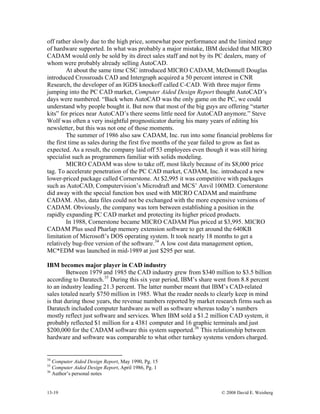 13-19 © 2008 David E. Weisberg
off rather slowly due to the high price, somewhat poor performance and the limited range
of hardware supported. In what was probably a major mistake, IBM decided that MICRO
CADAM would only be sold by its direct sales staff and not by its PC dealers, many of
whom were probably already selling AutoCAD.
At about the same time CSC introduced MICRO CADAM, McDonnell Douglas
introduced Crossroads CAD and Intergraph acquired a 50 percent interest in CNR
Research, the developer of an IGDS knockoff called C-CAD. With three major firms
jumping into the PC CAD market, Computer Aided Design Report thought AutoCAD’s
days were numbered. “Back when AutoCAD was the only game on the PC, we could
understand why people bought it. But now that most of the big guys are offering “starter
kits” for prices near AutoCAD’s there seems little need for AutoCAD anymore.” Steve
Wolf was often a very insightful prognosticator during his many years of editing his
newsletter, but this was not one of those moments.
The summer of 1986 also saw CADAM, Inc. run into some financial problems for
the first time as sales during the first five months of the year failed to grow as fast as
expected. As a result, the company laid off 53 employees even though it was still hiring
specialist such as programmers familiar with solids modeling.
MICRO CADAM was slow to take off, most likely because of its $8,000 price
tag. To accelerate penetration of the PC CAD market, CADAM, Inc. introduced a new
lower-priced package called Cornerstone. At $2,995 it was competitive with packages
such as AutoCAD, Computervision’s Microdraft and MCS’ Anvil 100MD. Cornerstone
did away with the special function box used with MICRO CADAM and mainframe
CADAM. Also, data files could not be exchanged with the more expensive versions of
CADAM. Obviously, the company was torn between establishing a position in the
rapidly expanding PC CAD market and protecting its higher priced products.
In 1988, Cornerstone became MICRO CADAM Plus priced at $3,995. MICRO
CADAM Plus used Pharlap memory extension software to get around the 640KB
limitation of Microsoft’s DOS operating system. It took nearly 18 months to get a
relatively bug-free version of the software.34
A low cost data management option,
MC*EDM was launched in mid-1989 at just $295 per seat.
IBM becomes major player in CAD industry
Between 1979 and 1985 the CAD industry grew from $340 million to $3.5 billion
according to Daratech.35
During this six year period, IBM’s share went from 8.8 percent
to an industry leading 21.3 percent. The latter number meant that IBM’s CAD-related
sales totaled nearly $750 million in 1985. What the reader needs to clearly keep in mind
is that during those years, the revenue numbers reported by market research firms such as
Daratech included computer hardware as well as software whereas today’s numbers
mostly reflect just software and services. When IBM sold a $1.2 million CAD system, it
probably reflected $1 million for a 4381 computer and 16 graphic terminals and just
$200,000 for the CADAM software this system supported.36
This relationship between
hardware and software was comparable to what other turnkey systems vendors charged.
34
Computer Aided Design Report, May 1990, Pg. 15
35
Computer Aided Design Report, April 1986, Pg. 1
36
Author’s personal notes
 