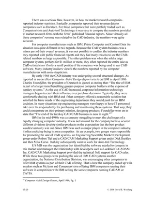 13-20 © 2008 David E. Weisberg
There was a serious flaw, however, in how the market research companies
reported industry statistics. Basically, companies reported their revenue data to
companies such as Daratech. For those companies that were publicly traded such as
Computervision and Auto-trol Technology it was easy to compare the numbers provided
to market research firms with the firms’ published financial reports. Since virtually all
these companies’ revenue was related to the CAD industry, the numbers were quite
accurate.
For computer manufacturers such as IBM, Prime Computer and Control Data the
situation was quite different in two regards. Because the CAD system business was a
minor part of their overall revenue, it was not possible to confirm the industry numbers
they reported with public financial reports and they had many reasons to see the CAD-
related numbers as large as possible. The other problem was when the sold a large
computer system, perhaps for $1 million or more, they often reported the entire sale as
CAD-related even if only a small portion of the computer was being used to run CAD
software. Many industry insiders viewed the numbers reported by the computer
manufacturers with some skepticism.
By early 1986 the CAD industry was undergoing several structural changes. As
reported in an excellent Computer Aided Design Report article on IBM in April 1986
Charles Foundyller, the president of Daratech is quoted as stating that: “The rise of IBM
is part of a larger trend benefiting general-purpose computer builders at the expense of
turnkey systems.” As the use of CAD increased, corporate information technology
managers began to exert their influence over purchase decisions. Typically, they were
comfortable dealing with IBM and if that company offered a reasonable solution that
satisfied the basic needs of the engineering department they would push for an IBM
decision. In many situations top engineering managers were happy to have IT personnel
take over the responsibility for purchasing and maintaining these systems. That way, they
could concentrate on their primary mission, designing products. Foundyller went on to
state that “The end of the turnkey CAD/CAM business is now in sight.”37
IBM in the mid-1980s was a company struggling to meet the challenges of a
rapidly changing computer industry. It was not unusual for the company to have several
different divisions develop similar products on the expectation that the best product
would eventually win out. Since IBM was such as major player in the computer industry,
it often ended up being its own competitor. As an example, two groups were responsible
for promoting the sale of CAD systems, an Engineering/Scientific Market Development
group under Robert Tiel and a CAD/CAM Marketing Support group under Dick Burkley
and then Mike Corse. Burkley subsequently went to work for Auto-trol Technology.
E/S MD was the organization that identified the software needed to compete in
this market and managed the relationship with developers such as Lockheed’s CADAM,
Inc. CAD/CAM Marketing Support provided the technical field support for CAD sales.
While these two groups were pushing the sale of IBM CAD systems another
organization, the National Distribution Division, was encouraging other companies to
offer IBM systems as part of their CAD offering. That is how the company ended up with
vendors such as McAuto and Computervision offering IBM computers running their
software in competition with IBM selling the same computers running CADAM or
CATIA.
37
Computer Aided Design Report, April 1986, Pg. 1
 