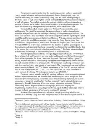 3-6 © 2008 David E. Weisberg
The common practice at the time for machining complex surfaces was to drill
closely spaced holes to a predetermined depth and then to finish the part either by
carefully machining the surface or manually filing. The Air Force was beginning to
develop a series of high-speed fighter aircraft and needed better methods to machine parts
to high tolerances. Parsons had negotiated a contract with the Air Force to develop a
machine to do this but he lacked the technical resources to accomplish the project. The
result was a three-way arrangement between Parsons, the Air Force and MIT.
The initial Servo Lab project leader was William Pease assisted by James
McDonough. They quickly recognized that a comprehensive multi-axis machining
technique was preferred over the technique of simply drilling closely spaced holes. The
initial idea was that a data record (the plan was to use punch cards for inputting this data)
would be read for each increment the tool would move. With a positional resolution of
0.0005 inches, this would have required a card reader far faster than anything then
available and a huge volume of punch cards for even the simplest part. The concept that
evolved at MIT was to provide a command for the machine to go to a specific point in
three-dimensional space and then have a controller mechanism that would feed pulse data
to the motors that controlled each axis of the machine tool.11
The basic ideas developed
by Pease and McDonough is fundamentally how it is still done today.
Actual implementation of these concepts began in earnest in July, 1950. One of
the new Servo Lab staff members working under McDonough was Herbert Grossimon.12
The Air Force provided the Servo Lab with a three-axis Cincinnati Milling Hydro-Tel
milling machine which was subsequently equipped with the appropriate control devices
for each axis and interfaced to a vacuum tube NC controller. Machining commands were
read from punched paper tape instead of punch cards. The experimental machine tool was
up and running in March 1952.13
A formal introduction of the first NC machine tool was
held at MIT on September 15-17, 1952. The total cost to the Air Force for the Servo
Lab’s work on developing NC to this point came to just $360,000.14
Preparing control tapes for early NC machine tools was a time-consuming manual
process. By the time the first NC machine tool was introduced, it was recognized that
unless the process of producing these tapes could be substantially improved, the overall
economics of using NC would suffer. The first work in trying to automate the process
was done by John H. Runyon on Whirlwind using a subroutine technique. This was
followed by Arnold Siegel’s efforts in developing a procedural language for
programming machine tools. Using Segal’s software, a part that had taken eight hours to
program by hand was done on Whirlwind in less than 15 minutes.15
A major effort to develop a more advanced part programming solution was
undertaken in 1956 by Doug Ross who had joined the Lab’s staff several years earlier. A
11
Reintjes, J. Francis – Numerical Control: Making a New Technology – Oxford University Press, 1991 pg.
34
12
In 1956, McDonough and Grossimon left MIT and founded Concord Control to build NC controllers.
The company subsequently developed a series of specialized plotters and digitizers. One such device was a
plot-back digitizer in 1968. The Concord Control project manager was Philippe Villers who shortly
thereafter co-founded Computervision. See Chapter 12.
13
Reintjes, J. Francis – Numerical Control: Making a New Technology – Oxford University Press, 1991 pg.
43
14
Ibid p. 47
15
Ibid p. 78
 