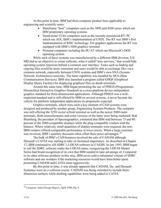 13-21 © 2008 David E. Weisberg
At this point in time, IBM had three computer product lines applicable to
engineering and scientific users.
• Mainframe “host” computers such as the 3090 and 4300 series which ran
IBM proprietary operating systems.
• Stand-alone 32-bit computers such as the recently announced RT/ PC
which ran AIX, IBM’s implementation of UNIX. The RT was IBM’s first
implementation of RISC technology. For graphics applications the RT was
equipped with IBM’s 5080 graphics terminal.
• Personal computers including the PC/AT which ran Microsoft’s DOS
operating system.
While each of these systems was manufactured by a different IBM division, E/S
MD had as an objective to create software, what it called “user services,” that would hide
operating system functions behind a common user interface. Tasks such as finding and
copying files would be more consistent and users would be able to exchange files via a
common network, especially between UNIX systems and IBM’s own SNA (System
Network Architecture) networks. The latter capability was handled by DCS (Data
Communication Services). IBM also launched a program called GDQF (Graphical
Display Query Facility) for displaying graphical files on dumb terminals.
Around this same time, IBM began promoting the use of PHIGS (Programmers
Hierarchical Interactive Graphics Standard) as a cross-platform device-independent
graphics standard for three-dimensional applications. Although PHIGS was a well-
respected standard and is still offered by IBM on several systems, it never became the
vehicle for platform independent applications its proponents expected.
Graphics terminals, which were such a key element of CAD systems were
designed and produced by another group, Engineering Systems Products. The company
was still offering the 3250 vector refresh terminal as well as the newer 5080 raster
terminals. Both monochromatic and color versions of the latter were being marketed. Bob
Blumberg, the president of Spectragraphics, estimated that IBM sold between 75 and 80
percent of the 5080-compatible displays while the plug-compatible vendors sold the
balance. Where relatively small quantities of display terminals were required, the non-
IBM vendors offered comparable performance at lower prices. When a large customer
was involved, IBM’s quantity discounts often offset these price advantages.38
The bulk of IBM’s CAD business involved the sale of CADAM although
Dassault’s CATIA was starting to take on increased importance. As described in Chapter
17, IBM continued to sell SDRC’s I-DEAS software as CAEDS. In late 1993, IBM began
to sell the SDRC software under the I-DEAS name, recognizing the I-DEAS Master
Series had brand recognition of its own that IBM needed to take advantage of. Compared
to its other software products in this area, IBM never sold a substantial volume of SDRC
software and one wonders if the marketing resources would have been better spent
promoting CADAM and CATIA more aggressively.
By this point in time, it was already apparent that CADAM, Inc. and Dassault
Systemes were on a collision course. CADAM was being extended to include three-
dimension surfaces while drafting capabilities were being added to CATIA.
38
Computer Aided Design Report, April 1986, Pg. 8
 