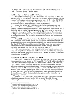 13-24 © 2008 David E. Weisberg
$60,000 per seat. It supposedly used the same source code as the mainframe version of
CATIA. This never became a popular product.
Lockheed offers CADAM on non-IBM platforms
Since it first started selling CADAM through the IBM sales force, CADAM, Inc.
had only supported IBM computer systems, at least in public. Beginning around 1985, the
company’s software developers began experimenting with a UNIX version of CADAM
and the company had occasionally shown this software running on Apollo workstations
to potential prospects. This was not a particularly well kept secret.
At the 1988 AUTOFACT conference, CADAM, Inc. had its own booth and
demonstrated Professional CADAM on a SPARC-based Sun 4 workstation. Then in
February 1989, the company announced that it would begin selling Professional CADAM
unbundled on both Sun and Apollo workstations for $10,000 per copy. In addition, a
program for accessing the CADAM database, CADAM Access, was also available for
$2,000 per copy. The company’s PRANCE electronic design software was also offered
on these workstations as well as CADEX, a schematic drafting and wire list generation
program.43
Once IBM acquired CADAM, Inc. as described below, the company announced
that it would now longer support Sun and Hewlett-Packard (new owner of Apollo) UNIX
workstations although this did not happen immediately. The reason eventually given was
that since CADAM, Inc. was an IBM company it could no longer sign non-disclosure
agreements with other computer manufacturers and that this prevented them from
supporting new systems until they were fully announced products.44
This was not absolute, however. EDS, which had tentatively selected CADAM
along with Unigraphics as the preferred CAD solutions for General Motor’s C4
program,
announced in May 1990 that it would continue to sell CADAM on Sun and HP platforms
both within and outside GM.45
Expanding CADAM’s PC product line with P-CAD
In February 1989, CADAM, Inc. acquired Personal CAD Systems, a developer of
electronic design software running on IBM-compatible PCs. P-CAD had been founded by
Doug Stone who continued as president after the acquisition. About 11,000 copies of P-
CAD’s Master Designer II software, a printed circuit board design package, had been
sold at the time of the acquisition. In addition to expanding its market reach more into the
electronics arena, CADAM was also interested in the fact that P-CAD had developed a
domestic dealer network. Up to this point, CADAM, Inc. had been relatively successful
in selling MICRO CADAM through IBM’s sales force and in Japan through CADAM
Systems Company. Sales in the United States through independent dealers had been
disappointing, however.46
In 1988, P-CAD agreed to sell an automatic PCB router from Router Solutions
called Superoute under the brand label of “Rip-up-Router.” By mid -1989, the
relationship between the two companies had deteriorated, primarily because P-CAD had
43
Computer Aided Design Report, March 1989, Pg. 14
44
Computer Aided Design Report, April 1990, Pg. 16
45
Computer Aided Design Report, June 1990, Pg. 16
46
Computer Aided Design Report, February 1989, Pg. 9
 