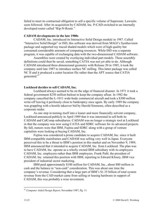 13-25 © 2008 David E. Weisberg
failed to meet its contractual obligation to sell a specific volume of Superoute. Lawsuits
soon followed. After its acquisition by CADAM, Inc. P-CAD switched to an internally
developed router called “Rip-N-Route.”
CADAM developments in the late 1980s
CADAM, Inc. introduced its Interactive Solid Design module in 1987. Called
“Interactive Solid Design” or ISD, this software was derived from MAGI’s Synthavision
package and supported ray traced shaded models which were of high quality but
consumed considerable amounts of computing resources. While ISD was a separate
program, it was capable of exchanging data with the two-dimensional CADAM software.
Assemblies were created by overlaying individual part models. These assembly
definitions could then be saved, something CATIA was not yet able to do. Although
CADAM introduced three-dimensional geometry with Release 20 in 1985, it took the
company until late 1987 to introduce surface NC milling. This latter package was called
NC II and it produced a cutter location file rather than the APT source that CATIA
generated.47
Lockheed decides to sell CADAM, Inc.
Lockheed always seemed to be on the edge of financial disaster. In 1971 it took a
federal government $250 million bailout to keep the company afloat. In 1982 the
company cancelled the L-1011 wide-body commercial aircraft and took a $300 million
write-off leaving it perilously close to bankruptcy once again. By early 1989 the company
was grappling with a hostile takeover bid by Harold Simmons, often described as a
corporate raider.
As one step in turning itself into a leaner and more financially solvent company,
Lockheed announced publicly in April 1989 that it was interested in sell both its
CADAM and CalComp subsidiaries. CADAM was no longer a strategic tool at Lockheed
in that the company was now using CATIA and SDRC software for its advanced projects.
By fall, rumors were that IBM, Fujitsu and SDRC along with a group of venture
capitalists were looking at buying CADAM, Inc.
Fujitsu was considered a prime candidate to acquire CADAM, Inc. since it built
IBM-compatible mainframes and CADAM was selling very well in Japan. Everyone
perceived this to be a threat to IBM’s position in this market and on November 9, 1989,
IBM announced that it intended to acquire CADAM, Inc. from Lockheed. The plan was
to have CADAM, Inc. operate as a wholly owned IBM subsidiary with its employees
CADAM, Inc. employees rather than IBM employees. Frank Puhl, the president of
CADAM, Inc. retained this position with IBM, reporting to Edward Kfoury, IBM vice
president of industrial sector marketing.
IBM paid approximately $100 million for CADAM, Inc., about $80 million in
cash and the balance in “non-cash” consideration. This was about one time the
company’s revenue. Considering that a large part of IBM’s $1.35 billion of total system
revenue from the CAD market came from selling or leasing hardware in support of
CADAM, this was probably a wise investment.
47
Computer Aided Design Report, November 1987, Pg. 11
 