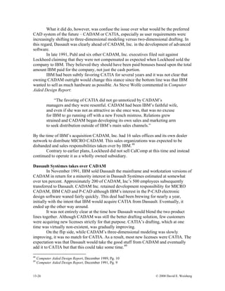 13-26 © 2008 David E. Weisberg
What it did do, however, was confuse the issue over what would be the preferred
CAD system of the future – CADAM or CATIA, especially as user requirements were
increasingly shifting to three-dimensional modeling versus two-dimensional drafting. In
this regard, Dassault was clearly ahead of CADAM, Inc. in the development of advanced
software.
In late 1991, Puhl and six other CADAM, Inc. executives filed suit against
Lockheed claiming that they were not compensated as expected when Lockheed sold the
company to IBM. They believed they should have been paid bonuses based upon the total
amount IBM paid for the company, not just the cash portion.
IBM had been subtly favoring CATIA for several years and it was not clear that
owning CADAM outright would change this stance since the bottom line was that IBM
wanted to sell as much hardware as possible. As Steve Wolfe commented in Computer
Aided Design Report:
“The favoring of CATIA did not go unnoticed by CADAM’s
managers and they were resentful. CADAM had been IBM’s faithful wife,
and even if she was not as attractive as she once was, that was no excuse
for IBM to go running off with a new French mistress. Relations grew
strained and CADAM began developing its own sales and marketing arm
to seek distribution outside of IBM’s main sales channels.”
By the time of IBM’s acquisition CADAM, Inc. had 16 sales offices and its own dealer
network to distribute MICRO CADAM. This sales organizations was expected to be
disbanded and sales responsibilities taken over by IBM.48
Contrary to earlier plans, Lockheed did not sell CalComp at this time and instead
continued to operate it as a wholly owned subsidiary.
Dassault Systèmes takes over CADAM
In November 1991, IBM sold Dassault the mainframe and workstation versions of
CADAM in return for a minority interest in Dassault Systèmes estimated at somewhat
over ten percent. Approximately 200 of CADAM, Inc’s 500 employees subsequently
transferred to Dassault. CADAM Inc. retained development responsibility for MICRO
CADAM, IBM CAD and P-CAD although IBM’s interest in the P-CAD electronic
design software waned fairly quickly. This deal had been brewing for nearly a year,
initially with the intent that IBM would acquire CATIA from Dassault. Eventually, it
ended up the other way around.
It was not entirely clear at the time how Dassault would blend the two product
lines together. Although CADAM was still the better drafting solution, few customers
were acquiring new licenses strictly for that purpose. CATIA’s drafting, which at one
time was virtually non-existent, was gradually improving.
On the flip side, while CADAM’s three-dimensional modeling was slowly
improving, it was no match for CATIA. As a result, most new licenses were CATIA. The
expectation was that Dassault would take the good stuff from CADAM and eventually
add it to CATIA but that this could take some time.49
48
Computer Aided Design Report, December 1989, Pg. 10
49
Computer Aided Design Report, December 1991, Pg. 9
 