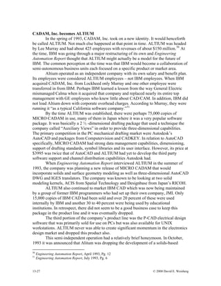 13-27 © 2008 David E. Weisberg
CADAM, Inc. becomes ALTIUM
In the spring of 1993, CADAM, Inc. took on a new identity. It would henceforth
be called ALTIUM. Not much else happened at that point in time. ALTIUM was headed
by Lee Murray and had about 425 employees with revenues of about $150 million.50
At
the time, IBM was going through a major restructuring of its own and Engineering
Automation Report thought that ALTIUM might actually be a model for the future of
IBM. The common perception at the time was that IBM would become a collaboration of
semi-autonomous business units each focused on a specific product or market area.
Altium operated as an independent company with its own salary and benefit plan.
Its employees were considered ALTIUM employees – not IBM employees. When IBM
acquired CADAM, Inc. from Lockheed only Murray and one other employee were
transferred in from IBM. Perhaps IBM learned a lesson from the way General Electric
mismanaged Calma when it acquired that company and replaced nearly its entire top
management with GE employees who knew little about CAD/CAM. In addition, IBM did
not load Altium down with corporate overhead charges. According to Murray, they were
running it “as a typical California software company.”51
By the time ALTIUM was established, there were perhaps 75,000 copies of
MICRO CADAM in use, many of them in Japan where it was a very popular software
package. It was basically a 2 ½ -dimensional drafting package that used a technique the
company called “Auxiliary Views” in order to provide three-dimensional capabilities.
The primary competition in the PC mechanical drafting market were Autodesk’s
AutoCAD and packages from Computervision and CADKEY. In relation to AutoCAD
specifically, MICRO CADAM had strong data management capabilities, dimensioning,
support of drafting standards, symbol libraries and its user interface. However, its price at
$3995 was twice that of AutoCAD and ALTIUM had yet to develop the third party
software support and channel distribution capabilities Autodesk had.
When Engineering Automation Report interviewed ALTIUM in the summer of
1993, the company was planning a new release of MICRO CADAM that would
incorporate solids and surface geometry modeling as well as three-dimensional AutoCAD
DWG and IGES translators. The company was known to be looking at two solid
modeling kernels, ACIS from Spatial Technology and Designbase from Japan’s RICOH.
ALTIUM also continued to market IBM CAD which was now being maintained
by a group of former IBM programmers who had set up their own company, JMI. Only
15,000 copies of IBM CAD had been sold and over 20 percent of these were used
internally by IBM and another 30 to 40 percent were being used by educational
institutions. In retrospect, there did not seem to be a good business case to keep this
package in the product line and it was eventually dropped.
The third portion of the company’s product line was the P-CAD electrical design
software that was primarily sold for use on PCs but was also available for UNIX
workstations. ALTIUM never was able to create significant momentum in the electronics
design market and dropped this product also.
This semi-independent operation had a relatively brief honeymoon. In October,
199