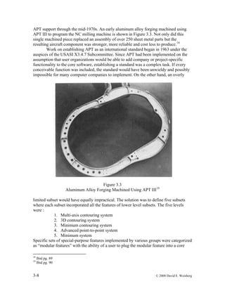 3-8 © 2008 David E. Weisberg
APT support through the mid-1970s. An early aluminum alloy forging machined using
APT III to program the NC milling machine is shown in Figure 3.3. Not only did this
single machined piece replaced an assembly of over 250 sheet metal parts but the
resulting aircraft component was stronger, more reliable and cost less to produce.18
Work on establishing APT as an international standard began in 1963 under the
auspices of the USASI X3.4.7 Subcommittee. Since APT had been implemented on the
assumption that user organizations would be able to add company or project-specific
functionality to the core software, establishing a standard was a complex task. If every
conceivable function was included, the standard would have been unwieldy and possibly
impossible for many computer companies to implement. On the other hand, an overly
Figure 3.3
Aluminum Alloy Forging Machined Using APT III19
limited subset would have equally impractical. The solution was to define five subsets
where each subset incorporated all the features of lower level subsets. The five levels
were :
1. Multi-axis contouring system
2. 3D contouring system
3. Minimum contouring system
4. Advanced point-to-point system
5. Minimum system
Specific sets of special-purpose features implemented by various groups were categorized
as “modular features” with the ability of a user to plug the modular feature into a core
18
Ibid pg. 89
19
Ibid pg. 90
 