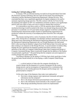 3-10 © 2008 David E. Weisberg
Getting the CAD ball rolling at MIT
In January 1959, an informal meeting was held involving individuals from both
the Electronic Systems Laboratory (the new name for the former Servomechanisms
Laboratory) and the Mechanical Engineering Department’s Design Division. They
concluded that there was a significant opportunity for digital computers to be used to
automate engineering design activities. The ESL contract with the Air Force for the
development and support of APT was scheduled to terminate in about a year and Reintjes
and his staff were eager to find a new area in which to channel their resources.23
It is interesting to note that as early as 1959 the question about whether or not
mechanical drawings would be needed in the future was already being discussed by ESL
personnel. It would take over 30 years before design engineers would feel comfortable
transferring three-dimensional models of parts to manufacturing organizations for
production without the necessity of accompanying those electronic files with paper
drawings.
The January meeting led to a series of seminars, the first of which was held in
April, 1959. Among those in attendance were Reintjes and Ross representing ESL and
Mann and Coons representing the Mechanical Engineering Department. Also involved on
the Mechanical Engineering Department side was Dwight Baumann who had joined
DACL after receiving his bachelor’s degree from North Dakota State University and was
then working as an instructor in the Design Division. A second seminar was held in May.
Perhaps the most significant development resulting from these seminars was the
definition of the effort as Computer-Aided Design rather than Computerized Design or
Computer Automated Design. Mann in particular thought that the addition of the hyphen
was particularly significant.24
The point being that the computer can assist engineers in
creating designs but cannot replace them.
According to Reintjes, by the spring of 1959 they had a fairly good idea of what
the general tasks should initially be in developing a viable Computer-Aided Design
system.
“…a critical analysis of what roles the computer should play for
creative design; the development of a system of programs for the creative
design process; and an investigation of requirements for a workstation that
would serve as the interface between the designer and the design tool – the
general purpose computer.”25
At this early stage of development, these tasks were rephrased as:
• How does a design engineer enter operational commands and spatial
information into the computer?
• How is the design information presented back to the engineer?
• How is the information stored internally in the computer system?
• What design and drafting functions need to be implemented?
23
J. Francis Reintjes – Numerical Control- Making a New Technology, 1991
24
Robert Mann (item cited)
25
J. Francis Reintjes – Numerical Control- Making a New Technology, 1991
 
