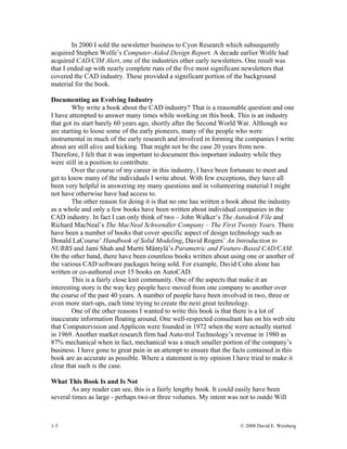 1-3 © 2008 David E. Weisberg
In 2000 I sold the newsletter business to Cyon Research which subsequently
acquired Stephen Wolfe’s Computer-Aided Design Report. A decade earlier Wolfe had
acquired CAD/CIM Alert, one of the industries other early newsletters. One result was
that I ended up with nearly complete runs of the five most significant newsletters that
covered the CAD industry. These provided a significant portion of the background
material for the book.
Documenting an Evolving Industry
Why write a book about the CAD industry? That is a reasonable question and one
I have attempted to answer many times while working on this book. This is an industry
that got its start barely 60 years ago, shortly after the Second World War. Although we
are starting to loose some of the early pioneers, many of the people who were
instrumental in much of the early research and involved in forming the companies I write
about are still alive and kicking. That might not be the case 20 years from now.
Therefore, I felt that it was important to document this important industry while they
were still in a position to contribute.
Over the course of my career in this industry, I have been fortunate to meet and
get to know many of the individuals I write about. With few exceptions, they have all
been very helpful in answering my many questions and in volunteering material I might
not have otherwise have had access to.
The other reason for doing it is that no one has written a book about the industry
as a whole and only a few books have been written about individual companies in the
CAD industry. In fact I can only think of two – John Walker’s The Autodesk File and
Richard MacNeal’s The MacNeal Schwendler Company – The First Twenty Years. There
have been a number of books that cover specific aspect of design technology such as
Donald LaCourse’ Handbook of Solid Modeling, David Rogers’ An Introduction to
NURBS and Jami Shah and Martti Mäntylä’s Parametric and Feature-Based CAD/CAM.
On the other hand, there have been countless books written about using one or another of
the various CAD software packages being sold. For example, David Cohn alone has
written or co-authored over 15 books on AutoCAD.
This is a fairly close knit community. One of the aspects that make it an
interesting story is the way key people have moved from one company to another over
the course of the past 40 years. A number of people have been involved in two, three or
even more start-ups, each time trying to create the next great technology.
One of the other reasons I wanted to write this book is that there is a lot of
inaccurate information floating around. One well-respected consultant has on his web site
that Computervision and Applicon were founded in 1972 when the were actually started
in 1969. Another market research firm had Auto-trol Technology’s revenue in 1980 as
87% mechanical when in fact, mechanical was a much smaller portion of the company’s
business. I have gone to great pain in an attempt to ensure that the facts contained in this
book are as accurate as possible. Where a statement is my opinion I have tried to make it
clear that such is the case.
What This Book Is and Is Not
As any reader can see, this is a fairly lengthy book. It could easily have been
several times as large - perhaps two or three volumes. My intent was not to outdo Will
 