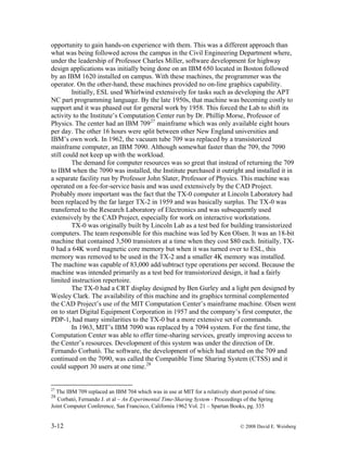 3-12 © 2008 David E. Weisberg
opportunity to gain hands-on experience with them. This was a different approach than
what was being followed across the campus in the Civil Engineering Department where,
under the leadership of Professor Charles Miller, software development for highway
design applications was initially being done on an IBM 650 located in Boston followed
by an IBM 1620 installed on campus. With these machines, the programmer was the
operator. On the other-hand, these machines provided no on-line graphics capability.
Initially, ESL used Whirlwind extensively for tasks such as developing the APT
NC part programming language. By the late 1950s, that machine was becoming costly to
support and it was phased out for general work by 1958. This forced the Lab to shift its
activity to the Institute’s Computation Center run by Dr. Phillip Morse, Professor of
Physics. The center had an IBM 70927
mainframe which was only available eight hours
per day. The other 16 hours were split between other New England universities and
IBM’s own work. In 1962, the vacuum tube 709 was replaced by a transistorized
mainframe computer, an IBM 7090. Although somewhat faster than the 709, the 7090
still could not keep up with the workload.
The demand for computer resources was so great that instead of returning the 709
to IBM when the 7090 was installed, the Institute purchased it outright and installed it in
a separate facility run by Professor John Slater, Professor of Physics. This machine was
operated on a fee-for-service basis and was used extensively by the CAD Project.
Probably more important was the fact that the TX-0 computer at Lincoln Laboratory had
been replaced by the far larger TX-2 in 1959 and was basically surplus. The TX-0 was
transferred to the Research Laboratory of Electronics and was subsequently used
extensively by the CAD Project, especially for work on interactive workstations.
TX-0 was originally built by Lincoln Lab as a test bed for building transistorized
computers. The team responsible for this machine was led by Ken Olsen. It was an 18-bit
machine that contained 3,500 transistors at a time when they cost $80 each. Initially, TX-
0 had a 64K word magnetic core memory but when it was turned over to ESL, this
memory was removed to be used in the TX-2 and a smaller 4K memory was installed.
The machine was capable of 83,000 add/subtract type operations per second. Because the
machine was intended primarily as a test bed for transistorized design, it had a fairly
limited instruction repertoire.
The TX-0 had a CRT display designed by Ben Gurley and a light pen designed by
Wesley Clark. The availability of this machine and its graphics terminal complemented
the CAD Project’s use of the MIT Computation Center’s mainframe machine. Olsen went
on to start Digital Equipment Corporation in 1957 and the company’s first computer, the
PDP-1, had many similarities to the TX-0 but a more extensive set of commands.
In 1963, MIT’s IBM 7090 was replaced by a 7094 system. For the first time, the
Computation Center was able to offer time-sharing services, greatly improving access to
the Center’s resources. Development of this system was under the direction of Dr.
Fernando Corbató. The software, the development of which had started on the 709 and
continued on the 7090, was called the Compatible Time Sharing System (CTSS) and it
could support 30 users at one time.28
27
The IBM 709 replaced an IBM 704 which was in use at MIT for a relatively short period of time.
28
Corbató, Fernando J. et al – An Experimental Time-Sharing System - Proceedings of the Spring
Joint Computer Conference, San Francisco, California 1962 Vol. 21 – Spartan Books, pg. 335
 
