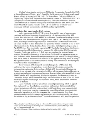 3-13 © 2008 David E. Weisberg
Corbató’s time-sharing work on the 7090 at the Computation Center led, in 1963,
to the establishment of Project MAC, funded by the Department of Defense’s Advanced
Research Projects Agency (ARPA). Under Dr. Robert Fano, Professor of Electrical
Engineering, Project MAC implemented an advanced version of CTSS called MULTICS
(Multiplexed Information and Computing Service). The software ran on a modified
General Electric 635 computer subsequently marketed as the GE 645. It took until 1968
before MULTICS became available on the GE 645 and it was eventually used
extensively for CAD research in the late-1960s and during the 1970s.
Formalizing data structures for CAD systems
After completing the 2D-APT-II system, Ross and his team of programmers
continued working on improving the mathematical calculation portion of the APT
system. This software was called ARELEM (Arithmetic Element) and was key to future
versions of APT. The work covered the period from 1960 to 1962. During the same time
frame, Ross began establishing a theoretical framework for CAD software. One of the
key issues was how to store data so that one geometric element could link to one or more
other elements in the design database. Some of his ideas started germinating as early as
April 1959 when Ross presented a paper at an MIT Symbolic Manipulation Conference.
He subsequently published an extensive paper on this subject at the 1963 Spring Joint
Computer Conference with Jorge E. Rodriquez as co-author that proposed a data
structure that would be insensitive to where in the CAD model an operator selected an
item for further action. Ross and Rodriquez emphasized that users of CAD applications
need not be aware of the internal data structure of the applications they would be using.29
An expanded version of this architecture was used by Ivan Sutherland in developing the
Sketchpad system described below.
Ross’ work on APT along with his initial design of a CAD system data
architecture led him to conceptualize a comprehensive software environment for
implementing engineering design software. Called AED for Automated Engineering
Design, it was intended to be a generalized problem solving system that would require a
new and non-traditional programming language. Ross settled on using a modified form of
ALGOL-60 for AED programming. It is interesting to note that Ross was focused on
“automated design” while Mann and Reintjes had earlier made an issue of the fact that it
was to be computer-aided design. As mentioned above, Mann was adamant about the
hyphen in the term.
AED eventually involved tens of man-years of programming effort. In typical
Ross style, AED was described as a generalized methodology that consisted of four
primary components; a lexical processor that would break down input statements into
their basic components, a parsing processor that grouped these basic components into
meaningful operations, a modeling processor that extracted meaning from these
statements and created relevant data and an analysis processor that actually carried out
the solution to the problem as defined.30
As the reader can see, AED was conceptualized
29
Ross, Douglas T. and Rodriquez, Jorge E. – Theoretical Foundations for the Computer-Aided
Design System - Proceedings of the Spring Joint Computer Conference, Detroit, Michigan 1963
Vol. 23 – Spartan Books pg. 305
30
Reintjes, J. Francis – Numerical Control- Making a New Technology, 1991 p. 118
 