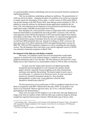 3-14 © 2008 David E. Weisberg
as a general problem solution methodology and was not necessarily limited to mechanical
engineering problems.
This was an ambitious undertaking, perhaps too ambitious. The generalization of
AED was driven by tables – changing the nature of a problem to be solved was expected
to simply require the formulation of new tables. A initial version of AED called AED-0
was up and running on the MIT Project MAC time-sharing system sometime in 1963. In
addition to using the software for mechanical design applications funded by the Air
Force, ESL also undertook the development of several electrical and electronic design
applications under a $40,000 research grant from NASA.
Ross had plans for a more powerful version of AED called AED-1 but lacked the
financial wherewithal to accomplish the task with just MIT’s resources. ESL took the
same approach it had with the development of APT and solicited support from industry
participants in December, 1963. By the following March, six experienced programmers
were on board from a group of aerospace firms for one year assignments at MIT. A
seventh from IBM joined later that year. Instead of working on AED-1, however, the
team spent most of its efforts enhancing AED-0 and implementing batch versions for
IBM 709, 7090 and 7094 mainframe computers as well as expanding the time-sharing
version. This development effort took about a year and the upgraded version of AED-0
was released to interested companies in March 1965.
Development of the light pen and display terminals
Obviously, if a computer system were to be developed that would enable
engineers to interactively create technical designs, a method was needed to input
graphical information and to view that data. The first reference to the need for a visual
display device that I found was in a memorandum written in 1945 by John von Neuman.
“In many cases the output really desired is not digital (presumably
printed) but pictorial (graphed). In such situations the machine should
graph it directly, especially because graphing can be done electronically
and hence more quickly than printing. The natural output in such a case is
an oscilloscope, i.e. a picture on its florescent screen. In some cases these
pictures are wanted for permanent storage (i.e. they should be
photographed); in others only visual inspection is desired. Both
alternatives should be provided for.”31
The first practical use of an oscilloscope or CRT as a graphical output device was
likely in conjunction with MIT’s Whirlwind in the early 1950s. At one point it was
shown on an Edward R. Morrow television show, See It Now, with Jack Gilmore
participating in the demonstration.32
There were two types of CRT displays in use at this time. One type displayed an
image in the form of a pattern of dots while the other type created an image by drawing
straight line segments between pairs of points. With the latter type of device, often
31
von Neumann, John – Memorandum on the Program of the High-Speed Computer Project, November 8,
1945 as quoted by Herman Goldstine in The Computer- from Pascal to von Neumann, 1972 Princeton
University Press pg. 242
32
The Story of Computer Graphics, ACM SIGGRAPH Video 1999.
 