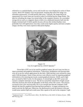 3-15 © 2008 David E. Weisberg
referred to as a stroked display, curves and circular arcs were displayed as series of short
vectors. Most CRT displays were not persistent, meaning that unless the image was
refreshed continuously, it would quickly fade away. Typically, the image had to be
regenerated 30 or more times per second in order to avoid having the image flicker. The
data for refreshing the image was stored either in the computer memory, on a secondary
storage device such as a magnetic drum or disk or in a dedicated memory built into the
display terminal itself. It fairly quickly became obvious that stroked displays were
preferable for CAD applications since they could create higher quality and more complex
images, but they were more expensive than point displays.
Figure 3.4
Use of a Light Gun by a SAGE Operator33
Given that a CRT was to be used for graphical output, the next issue was how to
input commands and graphical information. Typewriters, pushbuttons and rheostat dials
were all in use for various applications by the early 1960s and they were utilized by many
early CAD developers. None of these devices were effective tools for inputting graphical
information or for selecting previously created graphical elements. SAGE used a light
gun, invented by Bob Everett, for this purpose. It sensed light on the CRT screen and
caused a computer interrupt to occur. The device sensed the initial burst of light caused
when the electrons first stuck the phosphor on the back of the CRT screen. This process
occurred in just a few microseconds, but it was enough time that the computer could
identify the specific graphical item that had been pointed to. A trigger mechanism was
used to activate the light gun. Otherwise, the photosensitive pick-up element in the gun
would sense random light and would cause false signals to be sent to the computer. Light
33
Redmond, Kent C. – From Whirlwind to Mitre: The R&D Story of the SAGE Air Defense System – 2000,
MIT Press pg. 436
 