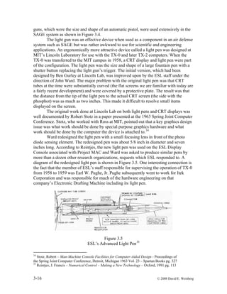 3-16 © 2008 David E. Weisberg
guns, which were the size and shape of an automatic pistol, were used extensively in the
SAGE system as shown in Figure 3.4.
The light gun was an effective device when used as a component in an air defense
system such as SAGE but was rather awkward to use for scientific and engineering
applications. An ergonomically more attractive device called a light pen was designed at
MIT’s Lincoln Laboratory for use with the TX-0 and later TX-2 computers. When the
TX-0 was transferred to the MIT campus in 1958, a CRT display and light pen were part
of the configuration. The light pen was the size and shape of a large fountain pen with a
shutter button replacing the light gun’s trigger. The initial version, which had been
designed by Ben Gurley at Lincoln Lab, was improved upon by the ESL staff under the
direction of John Ward. The major problem with the original light pen was that CRT
tubes at the time were substantially curved (the flat screens we are familiar with today are
a fairly recent development) and were covered by a protective plate. The result was that
the distance from the tip of the light pen to the actual CRT screen (the side with the
phosphor) was as much as two inches. This made it difficult to resolve small items
displayed on the screen.
The original work done at Lincoln Lab on both light pens and CRT displays was
well documented by Robert Stotz in a paper presented at the 1963 Spring Joint Computer
Conference. Stotz, who worked with Ross at MIT, pointed out that a key graphics design
issue was what work should be done by special purpose graphics hardware and what
work should be done by the computer the device is attached to.34
Ward redesigned the light pen with a small focusing lens in front of the photo
diode sensing element. The redesigned pen was about 5/8 inch in diameter and seven
inches long. According to Reintjes, the new light pen was used on the ESL Display
Console associated with Project MAC and Ward was asked to produce similar pens by
more than a dozen other research organizations, requests which ESL responded to. A
diagram of the redesigned light pen is shown in Figure 3.5. One interesting connection is
the fact that the member of ESL’s staff responsible for supervising the operation of TX-0
from 1958 to 1959 was Earl W. Pughe, Jr. Pughe subsequently went to work for Itek
Corporation and was responsible for much of the hardware engineering on that
company’s Electronic Drafting Machine including its light pen.
Figure 3.5
ESL’s Advanced Light Pen35
34
Stotz, Robert – Man-Machine Console Facilities for Computer-Aided Design - Proceedings of
the Spring Joint Computer Conference, Detroit, Michigan 1963 Vol. 23 – Spartan Books pg. 327
35
Reintjes, J. Francis – Numerical Control – Making a New Technology – Oxford, 1991 pg. 113
 