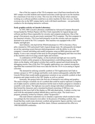 3-17 © 2008 David E. Weisberg
One of the key aspects of the TX-0 computer once it had been transferred to the
MIT campus was that students and research associates could sign up to use the machine
for a maximum of one hour at a time. This was one of the few places where someone
working on a software problem could have an entire machine for their own use. Nearly
everyone else on the MIT campus had to work with batch mainframes – not particularly
conducive for developing interactive software.
Early graphics activity at Lincoln Laboratory
In 1955, MIT Lincoln Laboratory established an Advanced Computer Research
Group headed by William Papian with Wes Clark responsible for logical design and
software and Ken Olsen responsible for circuitry and computer production. One of the
group’s first projects was the previously mentioned TX-0 computer. The first computer to
use transistor circuitry, TX-0 was built primarily to test the circuitry and core memory
destined to be used in the TX-2 computer. This machine was equipped with a CRT
display and light-pen.
Jack Gilmore, who had left the Whirlwind project in 1952 to become a Navy
pilot, returned in 1956 and joined Clark's logical design team. He subsequently developed
an on-line operating system that provided programmers with the ability to sit at the
computer’s console and debug and modify programs using an IBM typewriter and CRT
display. It was a new concept in that most on-line program debugging until then was done
at the machine code level using console lights and switches.
A combination of CRT display, on-line keyboard and light pen was used by
Gilmore to build a utility program so that programmers could debug programs using flow
charts on the display with logical switches that could be opened and closed during the
debugging session. One of the first TX-0 graphic applications was a pattern recognition
algorithm that examined EEG brain wave data fed into the TX-0 via an analog to digital
converter.
The demand for utilizing scientific symbols in TX-0 applications led Clark to
initiate a project in 1957 to design and build a work station (subsequently called the MIT
Lincoln Writer) that would enable programmer scientists to use scientific symbols in their
programs and output results to the CRT display as well as a printer.
Ironically, this project led to the first use of interactive text editing and graphics.
The need to design a scientific set of a symbols that could be used to represent a complete
set of alpha numeric symbols and characters led the team to build a program to simulate a
scientific work station. The light pen was used to design individual combination of spots
that formed the characters and a simulated keyboard consisting of 200 keys was
displayed on the lower half of the display as 200 individual points. A plastic overlay was
used with the anticipated symbols labeled above each key point. The result was a
program, primarily written by Gilmore, called "Scopewriter."
One task Gilmore undertook was to simulate a typewriter which resulted in what
was perhaps the first interactive text editor. In the process of building symbols, they
found that they could create electronic symbols and geometric figures and they were used
to create simple circuit diagrams and flow charts. Gilmore summarized this effort at a
1988 SIGGRAPH conference.
 