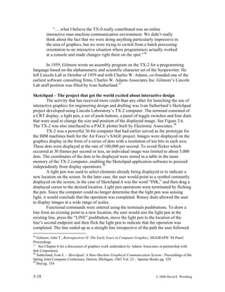 3-18 © 2008 David E. Weisberg
“….what I believe the TX-0 really contributed was an online
interactive man machine communication environment. We didn’t really
think about the fact that we were doing anything particularly impressive in
the area of graphics, but we were trying to switch from a batch processing
orientation to an interactive situation where programmers actually worked
at a console and made changes right there on the spot.”36
In 1959, Gilmore wrote an assembly program on the TX-2 for a programming
language based on the alphanumeric and scientific character set of the Scopewriter. He
left Lincoln Lab in October of 1959 and with Charles W. Adams, co-founded one of the
earliest software consulting firms, Charles W. Adams Associates Inc. Gilmore’s Lincoln
Lab staff position was filled by Ivan Sutherland.37
Sketchpad – The project that got the world excited about interactive design
The activity that has received more credit than any other for launching the use of
interactive graphics for engineering design and drafting was Ivan Sutherland’s Sketchpad
project developed using Lincoln Laboratory’s TX-2 computer. The terminal consisted of
a CRT display, a light pen, a set of push buttons, a panel of toggle switches and four dials
that were used to change the size and position of the displayed image. See Figure 3.6.
The TX-2 was also interfaced to a PACE plotter built by Electronic Associates.38
TX-2 was a powerful 36-bit computer that had earlier served as the prototype for
the IBM machines built for the Air Force’s SAGE project. Images were displayed on the
graphics display in the form of a series of dots with a resolution of ten bits in each axis.
These dots were displayed at the rate of 100,000 per second. To avoid flicker which
occurred at 30 frames per second or less, an individual image was limited to about 3,000
dots. The coordinates of the dots to be displayed were stored in a table in the main
memory of the TX-2 computer, enabling the Sketchpad application software to proceed
independently from display operations.39
A light pen was used to select elements already being displayed or to indicate a
new location on the screen. In the later case, the user would point to a symbol constantly
displayed on the screen, in the case of Sketchpad it was the word “INK,” and then drag a
displayed cursor to the desired location. Light pen operations were terminated by flicking
the pen. Since the computer could no longer determine that the light pen was sensing
light, it would conclude that the operation was completed. Rotary dials allowed the user
to display images at a wide range of scales.
Functional commands were entered using the terminals pushbuttons. To draw a
line from an existing point to a new location, the user would aim the light pen at the
existing line, press the “LINE” pushbutton, move the light pen to the location of the
line’s second endpoint and then flick the light pen to indicate that the operation was
completed. The line ended up as a straight line irrespective of the path the user followed
36
Gilmore, John T., Retrospectives II: The Early Years in Computer Graphics, SIGGRAPH ’88 Panel
Proceedings
37
See Chapter 6 for a discussion of graphics work undertaken by Adams Associates in partnership with
Itek Corporation.
38
Sutherland, Ivan E. – Sketchpad: A Man-Machine Graphical Communication System - Proceedings of the
Spring Joint Computer Conference, Detroit, Michigan, 1963 Vol. 23 – Spartan Books pg. 329
39
Ibid pg. 334
 