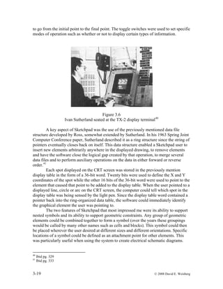 3-19 © 2008 David E. Weisberg
to go from the initial point to the final point. The toggle switches were used to set specific
modes of operation such as whether or not to display certain types of information.
Figure 3.6
Ivan Sutherland seated at the TX-2 display terminal40
A key aspect of Sketchpad was the use of the previously mentioned data file
structure developed by Ross, somewhat extended by Sutherland. In his 1963 Spring Joint
Computer Conference paper, Sutherland described it as a ring structure since the string of
pointers eventually closes back on itself. This data structure enabled a Sketchpad user to
insert new elements arbitrarily anywhere in the displayed drawing, to remove elements
and have the software close the logical gap created by that operation, to merge several
data files and to perform auxiliary operations on the data in either forward or reverse
order.41
Each spot displayed on the CRT screen was stored in the previously mention
display table in the form of a 36-bit word. Twenty bits were used to define the X and Y
coordinates of the spot while the other 16 bits of the 36-bit word were used to point to the
element that caused that point to be added to the display table. When the user pointed to a
displayed line, circle or arc on the CRT screen, the computer could tell which spot in the
display table was being sensed by the light pen. Since the display table word contained a
pointer back into the ring-organized data table, the software could immediately identify
the graphical element the user was pointing to.
The two features of Sketchpad that most impressed me were its ability to support
nested symbols and its ability to support geometric constraints. Any group of geometric
elements could be combined together to form a symbol (over the years these groupings
would be called by many other names such as cells and blocks). This symbol could then
be placed wherever the user desired at different sizes and different orientations. Specific
locations of a symbol could be defined as an attachment point for other elements. This
was particularly useful when using the system to create electrical schematic diagrams.
40
Ibid pg. 329
41
Ibid pg. 333
 