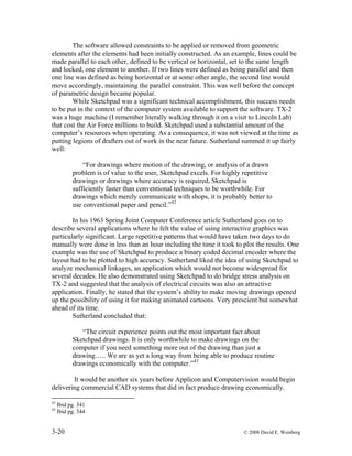 3-20 © 2008 David E. Weisberg
The software allowed constraints to be applied or removed from geometric
elements after the elements had been initially constructed. As an example, lines could be
made parallel to each other, defined to be vertical or horizontal, set to the same length
and locked, one element to another. If two lines were defined as being parallel and then
one line was defined as being horizontal or at some other angle, the second line would
move accordingly, maintaining the parallel constraint. This was well before the concept
of parametric design became popular.
While Sketchpad was a significant technical accomplishment, this success needs
to be put in the context of the computer system available to support the software. TX-2
was a huge machine (I remember literally walking through it on a visit to Lincoln Lab)
that cost the Air Force millions to build. Sketchpad used a substantial amount of the
computer’s resources when operating. As a consequence, it was not viewed at the time as
putting legions of drafters out of work in the near future. Sutherland summed it up fairly
well:
“For drawings where motion of the drawing, or analysis of a drawn
problem is of value to the user, Sketchpad excels. For highly repetitive
drawings or drawings where accuracy is required, Sketchpad is
sufficiently faster than conventional techniques to be worthwhile. For
drawings which merely communicate with shops, it is probably better to
use conventional paper and pencil.”42
In his 1963 Spring Joint Computer Conference article Sutherland goes on to
describe several applications where he felt the value of using interactive graphics was
particularly significant. Large repetitive patterns that would have taken two days to do
manually were done in less than an hour including the time it took to plot the results. One
example was the use of Sketchpad to produce a binary coded decimal encoder where the
layout had to be plotted to high accuracy. Sutherland liked the idea of using Sketchpad to
analyze mechanical linkages, an application which would not become widespread for
several decades. He also demonstrated using Sketchpad to do bridge stress analysis on
TX-2 and suggested that the analysis of electrical circuits was also an attractive
application. Finally, he stated that the system’s ability to make moving drawings opened
up the possibility of using it for making animated cartoons. Very prescient but somewhat
ahead of its time.
Sutherland concluded that:
“The circuit experience points out the most important fact about
Sketchpad drawings. It is only worthwhile to make drawings on the
computer if you need something more out of the drawing than just a
drawing….. We are as yet a long way from being able to produce routine
drawings economically with the computer.”43
It would be another six years before Applicon and Computervision would begin
delivering commercial CAD systems that did in fact produce drawing economically.
42
Ibid pg. 341
43
Ibid pg. 344
 