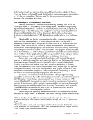 3-21 © 2008 David E. Weisberg
Sutherland eventually moved to the University of Utah where he worked with David
Evans and the two co-founded Evans& Sutherland, an important computer graphics firm.
In 1989, he was awarded the “Turing Award” by the Association of Computing
Machinery for his work on Sketchpad.
Tim Johnson gives Sketchpad three dimensions
Timothy Johnson was a research assistant working for Doug Ross on the Air
Force-sponsored CAD Project being undertaken by the MIT Mechanical Engineering
department and the Institute’s Electronic Systems Laboratory. His work, as reported in
the Proceedings of the 1963 Spring Joint Computer Conference, was to extend the two-
dimensional Sketchpad system to three dimensions. The resulting software, also
developed on Lincoln Laboratory’s TX-2 computer, is usually referred to as Sketchpad
III.
Sketchpad III was the first computer-based graphics system to implement the
traditional three orthogonal views of a three-dimensional object together with a
perspective view of that object. The perspective view could be at a different scale from
the other views. This layout was a result of Johnson’s determination that users were
uncomfortable sketching in perspective and that a more traditional drafting methodology
using orthogonal views was needed.44
Johnson used the same graphics display and light
pen as did Sutherland. As with Sketchpad, pushbuttons were used to indicate what action
was to be taken with the graphical element the user pointed to with the light pen such as
erasing the item, moving it or using that location to start a new line or arc.
Rotary dials were used somewhat differently than with the initial Sketchpad
program. In addition to magnifying and rotating the drawing, one dial was used to change
the perspective view by modifying the point at which lines converged. Graphical
elements created in one view of the object were immediately displayed in the other
views. The model was rotated by selecting one of the views with the light pen and then
turning one of the rotary dials on the display console. New graphic images of all three
orthographic views and the perspective views were generated continuously as the dial
was rotated and the resulting image displayed on the CRT screen. 45
To create a new element in other than one of the orthogonal planes simply
required the user to rotate the model until the plane of interest was parallel to the plane of
the CRT display. This technique was subsequently used by many commercial CAD
systems. Sketchpad III also started moving this technology more towards being a fairly
complete design solution. Utility routines were developed for storing three-dimensional
data on magnetic tape and plotting hard copy drawings. These routines were written by
Leonard Hantman who subsequently went to work at Adams Associates where he
managed a number of computer graphics projects.
The technique for displaying perspective views with hidden lines removed was
developed by Larry Roberts46
as part of his Ph.D. thesis. Initially Roberts wrote software
44
Johnson, Timothy – Sketchpad III: A Computer Program for Drawing in Three Dimensions -
Proceedings of the Spring Joint Computer Conference, Detroit, Michigan, 1963 Vol. 23 – Spartan Books
pg. 348
45
Ibid pg. 349
46
Roberts is best known for his work in developing ARPANET, the forerunner to the Internet as we know
it today. Roberts was also the founder and CEO of Telenet, the first packet switching company as well as
CEO of a number of other communications companies.
 