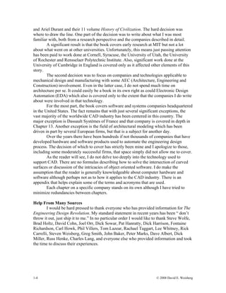 1-4 © 2008 David E. Weisberg
and Ariel Durant and their 11 volume History of Civilization. The hard decision was
where to draw the line. One part of the decision was to write about what I was most
familiar with, both from a research perspective and the companies described in detail.
A significant result is that the book covers early research at MIT but not a lot
about what went on at other universities. Unfortunately, this means just passing attention
has been paid to work done at Cornell, Syracuse, the University of Utah, the University
of Rochester and Rensselaer Polytechnic Institute. Also, significant work done at the
University of Cambridge in England is covered only as it affected other elements of this
story.
The second decision was to focus on companies and technologies applicable to
mechanical design and manufacturing with some AEC (Architecture, Engineering and
Construction) involvement. Even in the latter case, I do not spend much time on
architecture per se. It could easily be a book in its own right as could Electronic Design
Automation (EDA) which also is covered only to the extent that the companies I do write
about were involved in that technology.
For the most part, the book covers software and systems companies headquartered
in the United States. The fact remains that with just several significant exceptions, the
vast majority of the worldwide CAD industry has been centered in this country. The
major exception is Dassault Systèmes of France and that company is covered in depth in
Chapter 13. Another exception is the field of architectural modeling which has been
driven in part by several European firms, but that is a subject for another day.
Over the years there have been hundreds if not thousands of companies that have
developed hardware and software products used to automate the engineering design
process. The decision of which to cover has strictly been mine and I apologize to those,
including some moderately successful firms, that space simply did not allow me to cover.
As the reader will see, I do not delve too deeply into the technology used to
support CAD. There are no formulas describing how to solve the intersection of curved
surfaces or discussion of the intricacies of object oriented software. I do make the
assumption that the reader is generally knowledgeable about computer hardware and
software although perhaps not as to how it applies to the CAD industry. There is an
appendix that helps explain some of the terms and acronyms that are used.
Each chapter on a specific company stands on its own although I have tried to
minimize redundancies between chapters.
Help From Many Sources
I would be hard pressed to thank everyone who has provided information for The
Engineering Design Revolution. My standard statement in recent years has been “ don’t
throw it out, just ship it to me.” In no particular order I would like to thank Steve Wolfe,
Brad Holtz, David Cohn, Joel Orr, Dick Sowar, Pat Hanratty, Dick Harrison, Fontaine
Richardson, Carl Howk, Phil Villers, Tom Lazear, Rachael Taggart, Lee Whitney, Rick
Carrelli, Steven Weisberg, Greg Smith, John Baker, Peter Marks, Dave Albert, Dick
Miller, Russ Henke, Charles Lang, and everyone else who provided information and took
the time to discuss their experiences.
 