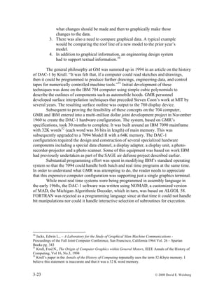 3-23 © 2008 David E. Weisberg
0 display device.
what changes should be made and then to graphically make those
changes to the data.
3. There was also a need to compare graphical data. A typical example
would be comparing the roof line of a new model to the prior year’s
model.
4. In addition to graphical information, an engineering design system
had to support textual information.50
The general philosophy at GM was summed up in 1994 in an article on the history
of DAC-1 by Krull. “It was felt that, if a computer could read sketches and drawings,
then it could be programmed to produce further drawings, engineering data, and control
tapes for numerically controlled machine tools.”51
Initial development of these
techniques was done on the IBM 704 computer using simple cubic polynomials to
describe the outlines of components such as automobile hoods. GMR personnel
developed surface interpolation techniques that preceded Steven Coon’s work at MIT by
several years. The resulting surface outline was output to the 78
Subsequent to proving the feasibility of these concepts on the 704 computer,
GMR and IBM entered into a multi-million dollar joint development project in November
1960 to create the DAC-1 hardware configuration. The system, based on GMR’s
specifications, took 30 months to complete. It was built around an IBM 7090 mainframe
with 32K words52
(each word was 36 bits in length) of main memory. This was
subsequently upgraded to a 7094 Model II with a 64K memory. The DAC-1
configuration required the design and construction of several specialized hardware
components including a special data channel, a display adapter, a display unit, a photo-
recorder-projector and a photo scanner. Some of this equipment was based on work IBM
had previously undertaken as part of the SAGE air defense project described earlier.
Substantial programming effort was spent in modifying IBM’s standard operating
system so that the 7094 could handle both batch and real time programs at the same time.
In order to understand what GMR was attempting to do, the reader needs to appreciate
that this expensive computer configuration was supporting just a single graphics terminal.
While most real time systems were being programmed in assembly language in
the early 1960s, the DAC-1 software was written using NOMAD, a customized version
of MAD, the Michigan Algorithmic Decoder, which in turn, was based on ALGOL 58.
FORTRAN was rejected as a programming language since at that time it could not handle
bit manipulations nor could it handle interactive selection of subroutines for execution.
50
Jacks, Edwin L., – A Laboratory for the Study of Graphical Man-Machine Communications -
Proceedings of the Fall Joint Computer Conference, San Francisco, California 1964 Vol. 26 – Spartan
Books pg. 343
51
Krull, Fred N., The Origin of Computer Graphics within General Motors, IEEE Annals of the History of
Computing, Vol 16, No.3, 1994
52
Krull’s paper in the Annals of the History of Computing repeatedly uses the term 32-Kbyte memory. I
believe this statement is inaccurate and that it was a 32 K word memory.
 