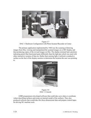 3-24 © 2008 David E. Weisberg
Figure 3.7
DAC-1 Hardware Configuration with Photo Scanner/Recorder at Center
The primary application implemented by 1964 was the scanning of drawing
images from film, viewing and manipulated the scanned images on a CRT display and
then producing copies of the revised images on film. The display terminal had a position-
indicating pencil that functioned quite differently than the light pen which was used with
other interactive systems of that era. Rather than sensing light, it utilized a conductive
surface on the face of the display monitor to determine the location the user was pointing
to.
Figure 3.8
DAC-1 Console
GMR programmers developed software that could take curve data or coordinate
values describing surfaces and create an internal model of the surfaces. They also
produced software that would take this three-dimensional data and prepare control tapes
for driving NC machine tools.
 