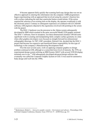 3-25 © 2008 David E. Weisberg
It became apparent fairly quickly that scanning hard copy design data was not an
effective approach to entering this information into the computer. GMR programmers
began experimenting with an approach that involved using the console’s function box
with overlays indicating the task that a particular button would initiate. If the action
required the selection of an existing item on the display, the operator would pick it with
the electronic pencil. Contrary to subsequent experience at Lockheed with its CADAM
software, GM engineers objected to the ergonomics involved with pointing to the screen
with the pencil.
The DAC-1 hardware was the precursor to the Alpine system subsequently
developed by IBM which resulted in the quite successful Model 2250 graphic terminal.
The DAC-1 software, from its inception, was three-dimensional oriented. GM did some
significant work in creating and manipulating fairly complex surface geometry at a time
when other graphics developers were focused on straight-forward two-dimensional
orthographic drawings. In 1967, GM’s president, Edward Cole, decided that the DAC-1
project had become too expensive and transferred future responsibility for this type of
technology to the company’s Manufacturing Development Staff.
Over the next several years, work on applying computer graphics to design
problem continued at GM, although at a somewhat lower level of intensity. By 1970, an
experimental design system utilizing an IBM System 360/67 with several 2250 III display
terminals was in use.53
GM subsequently developed advanced design software that
eventually was called the Corporate Graphic System or CGS. It was used for automotive
body design until well into the 1990s.
53
Beckermeyer, Robert L. – Interactive graphic consoles – Environment and software - Proceedings of the
Fall Joint Computer Conference, Houston, Texas 1970 Vol. 37 – AFIPS Press, pg. 315
 