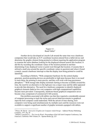 Figure 4.1
Rand Tablet2
Another device developed at Lincoln Lab around the same time was a hardware
comparator that would take an X/Y coordinate location entered from a tablet device and
determine the graphic element being pointed at without requiring the application program
to examine the entire database looking for the displayed element nearest this location. It
did this by recording the coordinate values of the location pointed at and then
determining if any displayed vector or point went through that location. (I assume that it
utilized a small area around the specific coordinate values in question) and when it found
a match, caused a hardware interrupt so that the display item being pointed to could be
identified.
According to Roberts, “With comparator hardware for the central display
generator, position-pointing devices are preferable to light pens because there is no need
to track them; the pointing is more precise, and they will work with long persistence
phosphors.”3
With storage tube display terminals starting to become available around this
time, the need for an alternative to the light pen was a major issue and the tablet appeared
to provide that alternative. The need for a hardware comparator to identify displayed
graphical elements faded as low cost computers with high computational capabilities
became more prevalent. Consequently, hardware-based graphical comparators never
became a key component of commercial CAD systems.
One problem associated with tablets was that they required a considerable amount
of computer processing to track the stylus and convert hand movements to graphical
input the host computer could understand. With the advent of time-sharing, host
computers were being used simultaneously by multiple users and the resources were not
available to support a significant number of graphic terminals equipped with tablets.
2
Prince, M. David – Interactive Graphics for Computer-Aided Design – Addison-Wesley Publishing
Company, 1971, Pg. 58
3
Roberts, Lawrence G. – The Lincoln Wand - Proceedings of the Fall Joint Computer Conference, San
Francisco, California 1966 Volume 29 – Spartan Books pg. 223
4-2 © 2008 David E. Weisberg
 