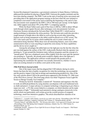 4-3 © 2008 David E. Weisberg
System Development Corporation, a government contractor in Santa Monica, California,
addressed this problem by placing a Digital PDP-1 between the graphic terminals and the
host time-sharing computer. The PDP-1 took on the task of tracking stylus movement and
providing data to the application program running on the host when the user initiated or
completed a movement of the stylus such as defining the beginning or the end of a line.
Pen movements were sampled by the PDP-1 250 or 500 times per second. At the higher
rate, tablet support used about 30% of the PDP-1’s computing capacity.4
While the Rand Tablet used a grid of fine lines (1,000 by 1,000 or about 100 per
inch) through which signals flowed, other techniques were also promoted. Sylvania
Electronic Systems introduced the Sylvania Data Tablet Model DT-1 which used an
analog technique to determine the stylus position. The Sylvania unit could also provide a
rough measure of height above the tablet as well as having several other interesting
features such as being transparent so the tablet could be placed over a CRT screen. The
DT-1 also used a pen for its stylus which enabled the user to create a hard copy of
information being sketched. While these were all interesting features, users were either
uninterested in them or were unwilling to spend the extra money for these capabilities
and the device never caught on.5
Among the advantages the tablet had over the light pen was the fact the when the
pen was held against the surface of the CRT, it physically blocked what the operator was
pointing to. To get around this limitation many software programs used the concept of a
“pseudo point” that was a displayed cursor offset slightly from the exact spot the operator
was pointing to. Typically, the pseudo point would be slightly above the light pen’s
physical location. The application software would interpret the pseudo point as
representing the coordinates the operator was actually interested in, whether it was to
select an existing element or to define a new point on the screen.
1966 Wall Street Journal article
One of the major issues that has plagued the CAD industry during its entire
history has been the lack of public recognition for what this technology can accomplish
and the positive impact it has had on design and manufacturing productivity. One of the
few early articles about CAD in the general press appeared in the October 25, 1966 issue
of the Wall Street Journal. This front page article was titled “Engineers Focus Light On
Screen to Design Visually Via Computer.”
Written by Scott R. Schmendal, it started off: “Scientists and engineers who like
to work out difficult problems by using sketches can dispense with such traditional tools
as chalk and pencil. A major advance in computer technology is beginning to give them a
major new tool – a TV-like screen linked to a computer, on which sketches can be made
using beams of light.”6
Schmendal used automotive design analogies extensively in his
article which was particularly well written given the overall newness of computer
technology, much less interactive graphics. The article described how sketches of an
4
Gallenson, L – A graphic tablet display console for use under time-sharing - Proceedings of the 1967 Fall
Joint Computer Conference, Anaheim, California 1967 Volume 31, Thompson Books, pg.689
5
Teixeira, James F. and Sallen, Roy PG. – The Sylvania data tablet: A new approach to graphic data input
- Proceedings of the 1968 Spring Joint Computer Conference, Atlantic City, N.J. 1968 Volume 32,
Thompson Books, pg. 315
6
Schmendal, Scott R. - Engineers Focus Light On Screen to Design Visually via Computer – Wall Street
Journal, October 25, 1966
 