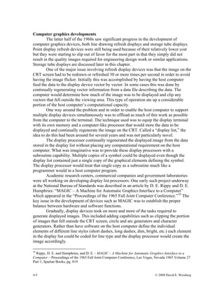 4-5 © 2008 David E. Weisberg
Computer graphics developments
The latter half of the 1960s saw significant progress in the development of
computer graphics devices, both line drawing refresh displays and storage tube displays.
Point display refresh devices were still being used because of their relatively lower cost
but they were starting to slip out of favor for the most part in that they simply did not
result in the quality images required for engineering design work or similar applications.
Storage tube displays are discussed later in this chapter.
One of the major issue involving refresh display devices was that the image on the
CRT screen had to be redrawn or refreshed 30 or more times per second in order to avoid
having the image flicker. Initially this was accomplished by having the host computer
feed the data to the display device vector by vector. In some cases this was done by
continually regenerating vector information from a data file describing the data. The
computer would determine how much of the image was to be displayed and clip any
vectors that fell outside the viewing area. This type of operation ate up a considerable
portion of the host computer’s computational capacity.
One way around the problem and in order to enable the host computer to support
multiple display devices simultaneously was to offload as much of this work as possible
from the computer to the terminal. The technique used was to equip the display terminal
with its own memory and a computer-like processor that would store the data to be
displayed and continually regenerate the image on the CRT. Called a “display list,” the
idea to do this had been around for several years and was not particularly novel.
The display processor continually regenerated the displayed image from the data
stored in the display list without placing any computational requirement on the host
computer. What was imaginative was to provide these display processors with a
subroutine capability. Multiple copies of a symbol could be displayed even though the
display list contained just a single copy of the graphical elements defining the symbol.
The display processor would treat that single copy as a subroutine much like a
programmer would in a host computer program.
Academic research centers, commercial companies and government laboratories
were all working on developing display list processors. One early such project underway
at the National Bureau of Standards was described in an article by D. E. Rippy and D. E.
Humphries: “MAGIC – A Machine for Automatic Graphics Interface to a Computer”
which appeared in the “Proceedings of the 1965 Fall Joint Computer Conference.”10
The
key issue in the development of devices such as MAGIC was to establish the proper
balance between hardware and software functions.
Gradually, display devices took on more and more of the tasks required to
generate displayed images. This included adding capabilities such as clipping the portion
of images that fell outside the CRT screen, circle and arc generators and character
generators. Rather than have software on the host computer define the individual
elements of different line styles (short dashes, long dashes, dim, bright, etc.) each element
in the display list could be coded for line type and the display processor would create the
image accordingly.
10
Rippy, D. E. and Humphries, and D. E. - MAGIC – A Machine for Automatic Graphics Interface to a
Computer – Proceedings of the 1965 Fall Joint Computer Conference, Las Vegas, Nevada 1965 Volume 27
Part 1, Spartan Books, pg. 819
 