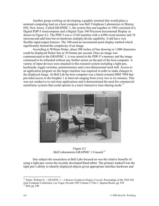 4-6 © 2008 David E. Weisberg
Another group working on developing a graphic terminal that would place a
nominal computing load on a host computer was Bell Telephone Laboratories in Murray
Hill, New Jersey. Called GRAPHIC 1, the system they put together in 1965 consisted of a
Digital PDP-5 minicomputer and a Digital Type 340 Precision Incremental Display as
shown in Figure 4.2. The PDP-5 was a 12-bit machine with a 4,096-word memory and 18
microsecond add time but no hardware multiply/divide capability. It did have very
flexible input/output features. The 340 used an incremental point display method which
significantly limited the complexity of an image.
According to William Ninke, about 200 inches of line drawing or 1,000 characters
could be displayed flicker free at 30 frames per second. Once an image was
communicated to the GRAPHIC 1, it was stored in the PDP-5’s memory and the image
continued to be refreshed without any further action on the part of the host computer. A
variety of input devices were attached to this research system including a light pen,
keyboards, toggle switches, potentiometers and a two-dimensional track ball. Access to
an application program on the larger machine was required in order to make changes to
the displayed image. At Bell Lab the host computer was a batch-oriented IBM 7094 that
provided access to the Graphic 1 at intervals ranging from every two to six minutes. This
was not conducive to real-time applications and it demonstrated the need for commercial
mainframe systems that could operate in a more interactive time-sharing mode.11
Figure 4.2
Bell Laboratories GRAPHIC 1 Console12
One subject the researchers at Bell Labs focused on was the relative benefits of
using a light pen versus the recently developed Rand tablet. The primary tradeoff was the
light pen’s ability to identify displayed objects given appropriate interface hardware and
11
Ninke, William H. – GRAPHIC 1 – A Remote Graphical Display Console, Proceedings of the 1965 Fall
Joint Computer Conference, Las Vegas, Nevada 1965 Volume 27 Part 1, Spartan Books, pg. 839
12
Ibid, pg. 840
 